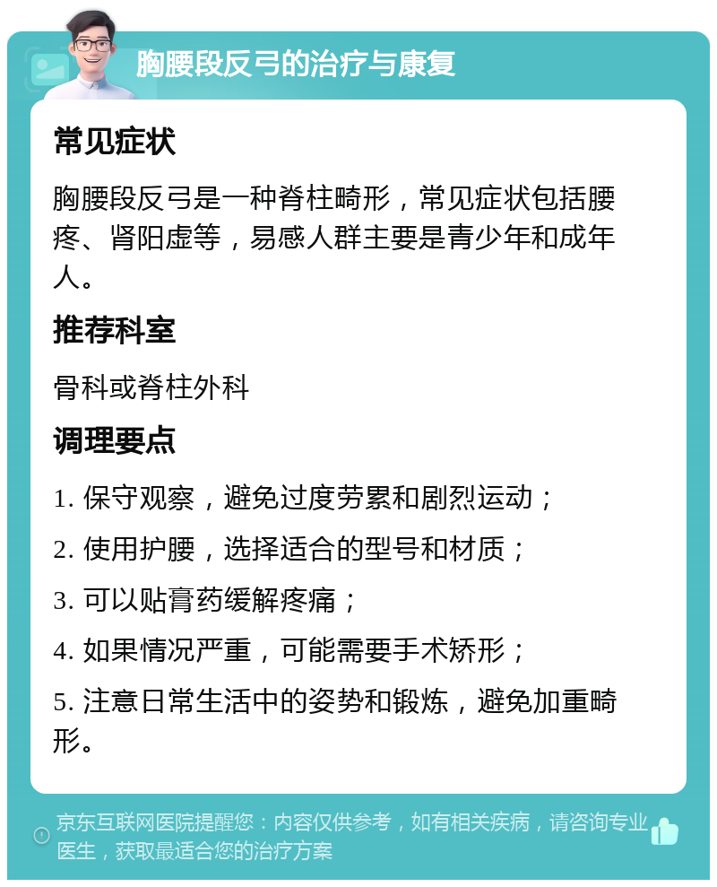 胸腰段反弓的治疗与康复 常见症状 胸腰段反弓是一种脊柱畸形，常见症状包括腰疼、肾阳虚等，易感人群主要是青少年和成年人。 推荐科室 骨科或脊柱外科 调理要点 1. 保守观察，避免过度劳累和剧烈运动； 2. 使用护腰，选择适合的型号和材质； 3. 可以贴膏药缓解疼痛； 4. 如果情况严重，可能需要手术矫形； 5. 注意日常生活中的姿势和锻炼，避免加重畸形。