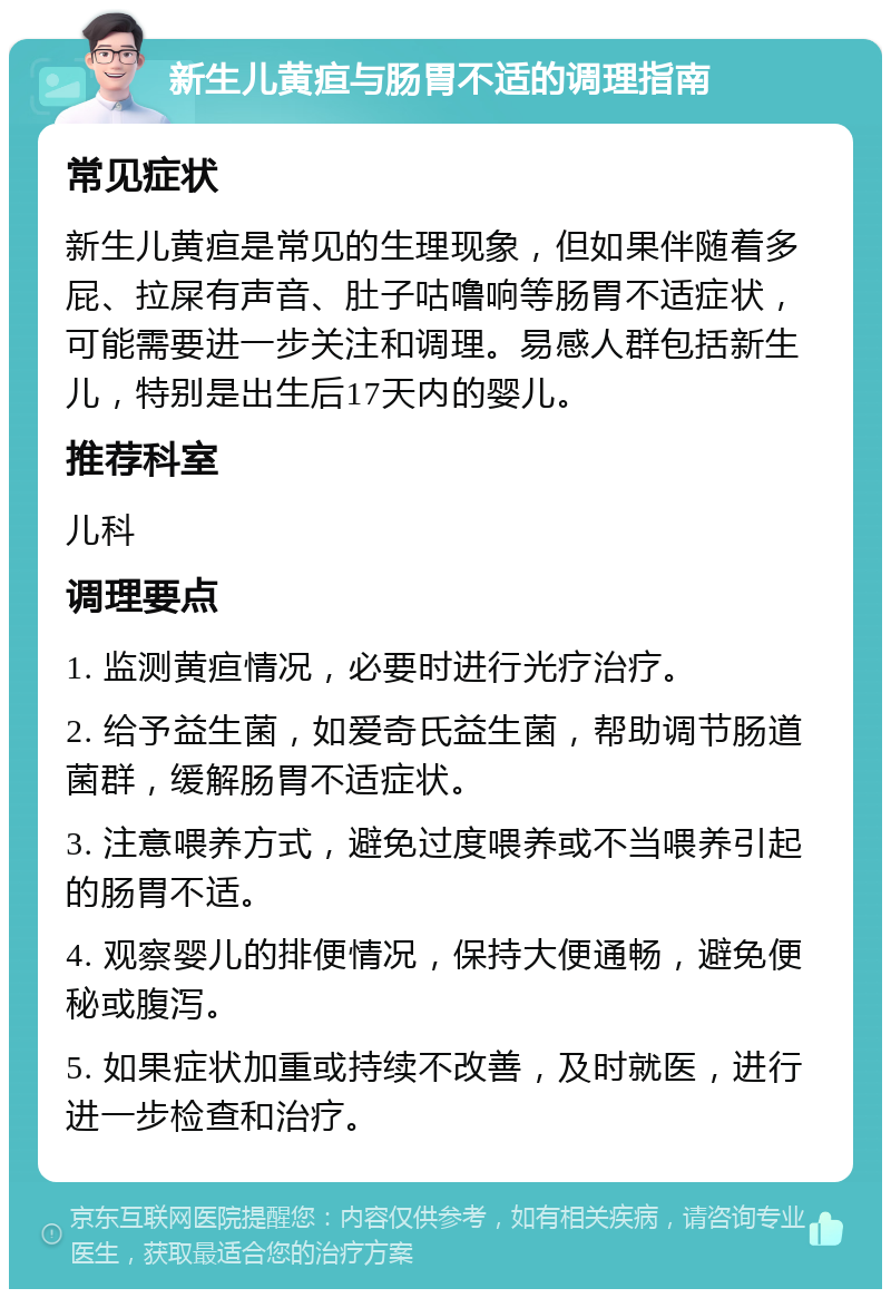 新生儿黄疸与肠胃不适的调理指南 常见症状 新生儿黄疸是常见的生理现象，但如果伴随着多屁、拉屎有声音、肚子咕噜响等肠胃不适症状，可能需要进一步关注和调理。易感人群包括新生儿，特别是出生后17天内的婴儿。 推荐科室 儿科 调理要点 1. 监测黄疸情况，必要时进行光疗治疗。 2. 给予益生菌，如爱奇氏益生菌，帮助调节肠道菌群，缓解肠胃不适症状。 3. 注意喂养方式，避免过度喂养或不当喂养引起的肠胃不适。 4. 观察婴儿的排便情况，保持大便通畅，避免便秘或腹泻。 5. 如果症状加重或持续不改善，及时就医，进行进一步检查和治疗。