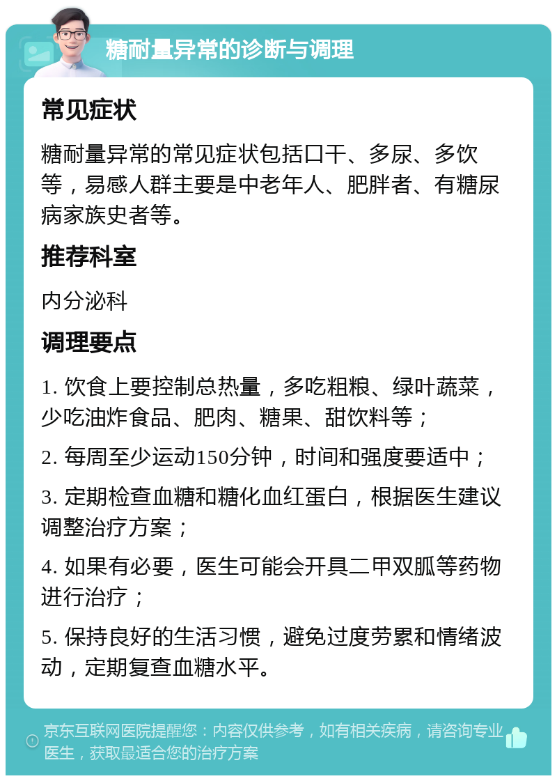 糖耐量异常的诊断与调理 常见症状 糖耐量异常的常见症状包括口干、多尿、多饮等，易感人群主要是中老年人、肥胖者、有糖尿病家族史者等。 推荐科室 内分泌科 调理要点 1. 饮食上要控制总热量，多吃粗粮、绿叶蔬菜，少吃油炸食品、肥肉、糖果、甜饮料等； 2. 每周至少运动150分钟，时间和强度要适中； 3. 定期检查血糖和糖化血红蛋白，根据医生建议调整治疗方案； 4. 如果有必要，医生可能会开具二甲双胍等药物进行治疗； 5. 保持良好的生活习惯，避免过度劳累和情绪波动，定期复查血糖水平。