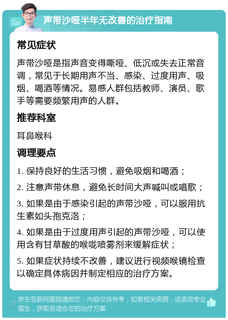 声带沙哑半年无改善的治疗指南 常见症状 声带沙哑是指声音变得嘶哑、低沉或失去正常音调，常见于长期用声不当、感染、过度用声、吸烟、喝酒等情况。易感人群包括教师、演员、歌手等需要频繁用声的人群。 推荐科室 耳鼻喉科 调理要点 1. 保持良好的生活习惯，避免吸烟和喝酒； 2. 注意声带休息，避免长时间大声喊叫或唱歌； 3. 如果是由于感染引起的声带沙哑，可以服用抗生素如头孢克洛； 4. 如果是由于过度用声引起的声带沙哑，可以使用含有甘草酸的喉咙喷雾剂来缓解症状； 5. 如果症状持续不改善，建议进行视频喉镜检查以确定具体病因并制定相应的治疗方案。