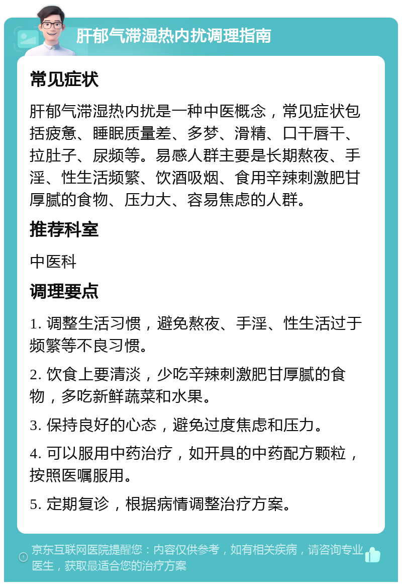 肝郁气滞湿热内扰调理指南 常见症状 肝郁气滞湿热内扰是一种中医概念，常见症状包括疲惫、睡眠质量差、多梦、滑精、口干唇干、拉肚子、尿频等。易感人群主要是长期熬夜、手淫、性生活频繁、饮酒吸烟、食用辛辣刺激肥甘厚腻的食物、压力大、容易焦虑的人群。 推荐科室 中医科 调理要点 1. 调整生活习惯，避免熬夜、手淫、性生活过于频繁等不良习惯。 2. 饮食上要清淡，少吃辛辣刺激肥甘厚腻的食物，多吃新鲜蔬菜和水果。 3. 保持良好的心态，避免过度焦虑和压力。 4. 可以服用中药治疗，如开具的中药配方颗粒，按照医嘱服用。 5. 定期复诊，根据病情调整治疗方案。