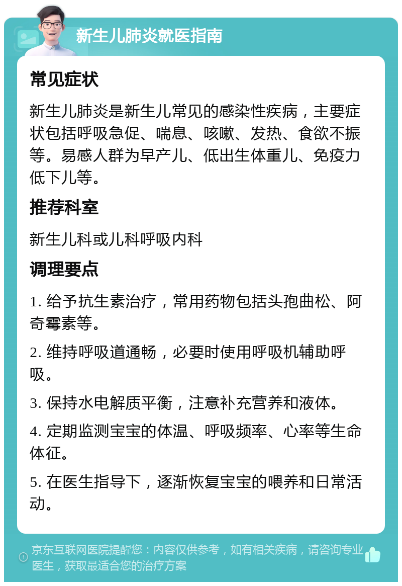 新生儿肺炎就医指南 常见症状 新生儿肺炎是新生儿常见的感染性疾病，主要症状包括呼吸急促、喘息、咳嗽、发热、食欲不振等。易感人群为早产儿、低出生体重儿、免疫力低下儿等。 推荐科室 新生儿科或儿科呼吸内科 调理要点 1. 给予抗生素治疗，常用药物包括头孢曲松、阿奇霉素等。 2. 维持呼吸道通畅，必要时使用呼吸机辅助呼吸。 3. 保持水电解质平衡，注意补充营养和液体。 4. 定期监测宝宝的体温、呼吸频率、心率等生命体征。 5. 在医生指导下，逐渐恢复宝宝的喂养和日常活动。