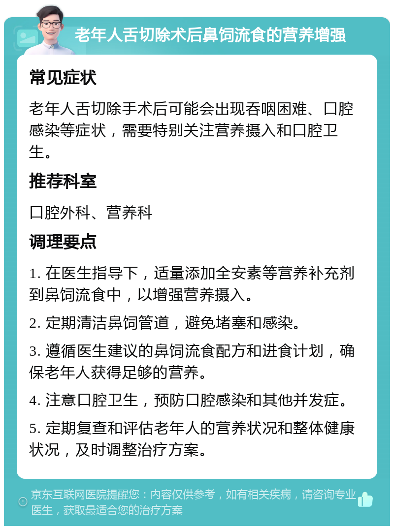 老年人舌切除术后鼻饲流食的营养增强 常见症状 老年人舌切除手术后可能会出现吞咽困难、口腔感染等症状，需要特别关注营养摄入和口腔卫生。 推荐科室 口腔外科、营养科 调理要点 1. 在医生指导下，适量添加全安素等营养补充剂到鼻饲流食中，以增强营养摄入。 2. 定期清洁鼻饲管道，避免堵塞和感染。 3. 遵循医生建议的鼻饲流食配方和进食计划，确保老年人获得足够的营养。 4. 注意口腔卫生，预防口腔感染和其他并发症。 5. 定期复查和评估老年人的营养状况和整体健康状况，及时调整治疗方案。