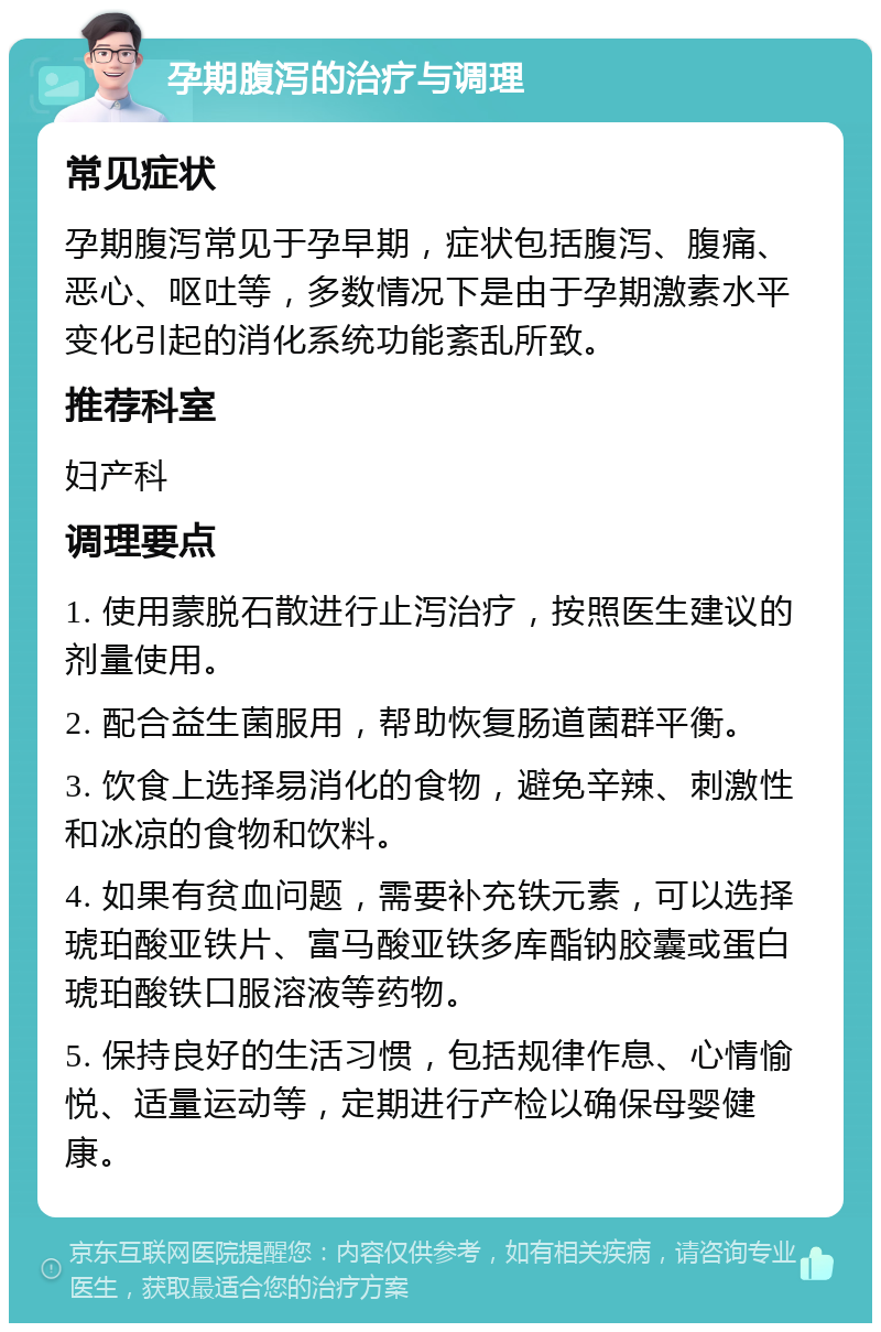 孕期腹泻的治疗与调理 常见症状 孕期腹泻常见于孕早期，症状包括腹泻、腹痛、恶心、呕吐等，多数情况下是由于孕期激素水平变化引起的消化系统功能紊乱所致。 推荐科室 妇产科 调理要点 1. 使用蒙脱石散进行止泻治疗，按照医生建议的剂量使用。 2. 配合益生菌服用，帮助恢复肠道菌群平衡。 3. 饮食上选择易消化的食物，避免辛辣、刺激性和冰凉的食物和饮料。 4. 如果有贫血问题，需要补充铁元素，可以选择琥珀酸亚铁片、富马酸亚铁多库酯钠胶囊或蛋白琥珀酸铁口服溶液等药物。 5. 保持良好的生活习惯，包括规律作息、心情愉悦、适量运动等，定期进行产检以确保母婴健康。