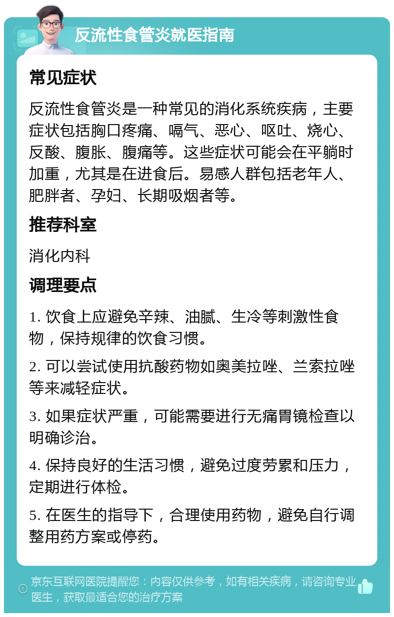 反流性食管炎就医指南 常见症状 反流性食管炎是一种常见的消化系统疾病，主要症状包括胸口疼痛、嗝气、恶心、呕吐、烧心、反酸、腹胀、腹痛等。这些症状可能会在平躺时加重，尤其是在进食后。易感人群包括老年人、肥胖者、孕妇、长期吸烟者等。 推荐科室 消化内科 调理要点 1. 饮食上应避免辛辣、油腻、生冷等刺激性食物，保持规律的饮食习惯。 2. 可以尝试使用抗酸药物如奥美拉唑、兰索拉唑等来减轻症状。 3. 如果症状严重，可能需要进行无痛胃镜检查以明确诊治。 4. 保持良好的生活习惯，避免过度劳累和压力，定期进行体检。 5. 在医生的指导下，合理使用药物，避免自行调整用药方案或停药。