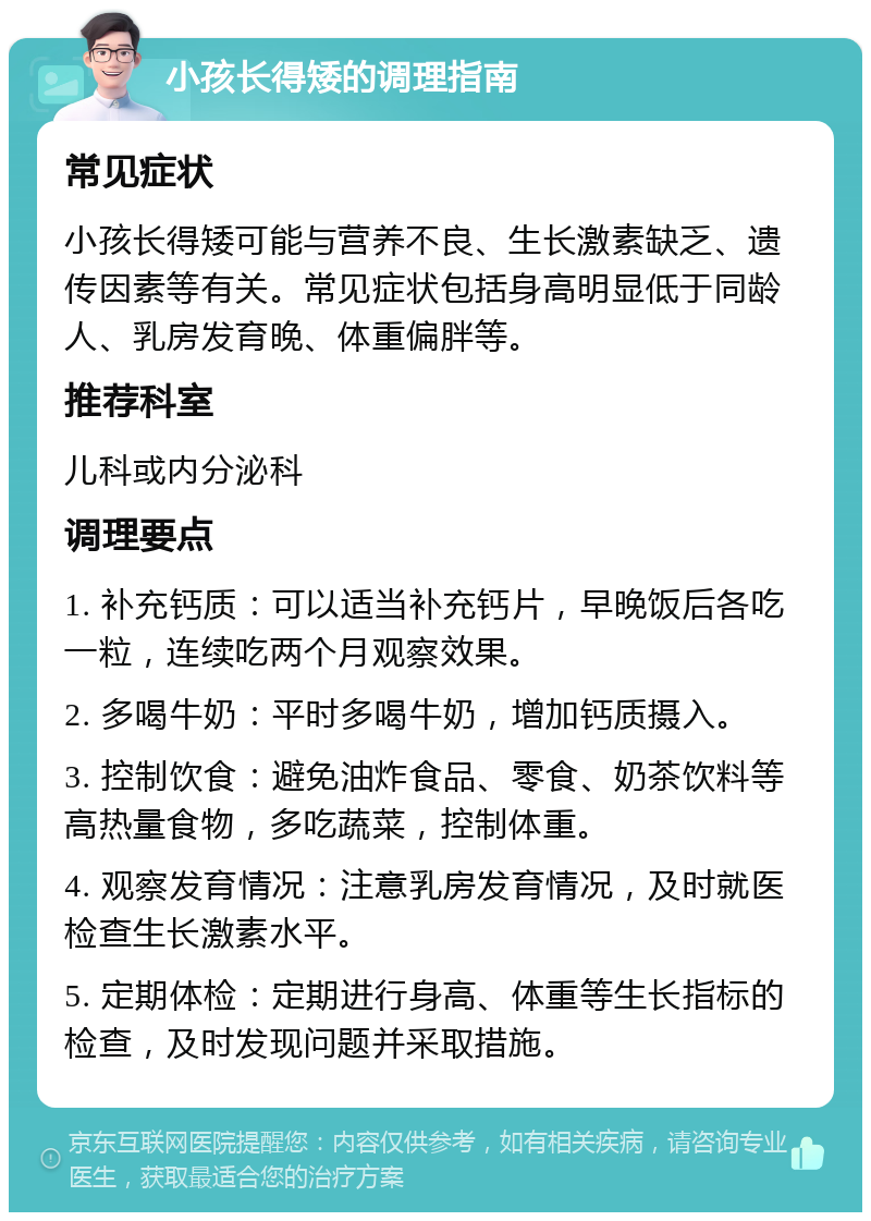 小孩长得矮的调理指南 常见症状 小孩长得矮可能与营养不良、生长激素缺乏、遗传因素等有关。常见症状包括身高明显低于同龄人、乳房发育晚、体重偏胖等。 推荐科室 儿科或内分泌科 调理要点 1. 补充钙质：可以适当补充钙片，早晚饭后各吃一粒，连续吃两个月观察效果。 2. 多喝牛奶：平时多喝牛奶，增加钙质摄入。 3. 控制饮食：避免油炸食品、零食、奶茶饮料等高热量食物，多吃蔬菜，控制体重。 4. 观察发育情况：注意乳房发育情况，及时就医检查生长激素水平。 5. 定期体检：定期进行身高、体重等生长指标的检查，及时发现问题并采取措施。