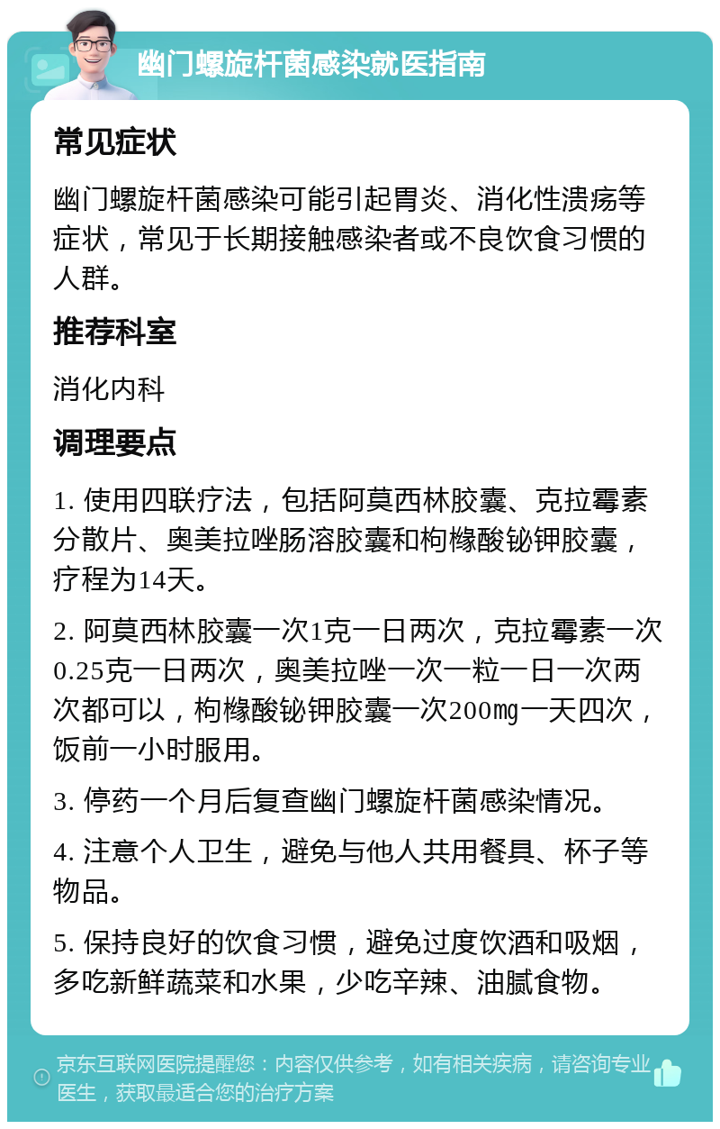 幽门螺旋杆菌感染就医指南 常见症状 幽门螺旋杆菌感染可能引起胃炎、消化性溃疡等症状，常见于长期接触感染者或不良饮食习惯的人群。 推荐科室 消化内科 调理要点 1. 使用四联疗法，包括阿莫西林胶囊、克拉霉素分散片、奥美拉唑肠溶胶囊和枸橼酸铋钾胶囊，疗程为14天。 2. 阿莫西林胶囊一次1克一日两次，克拉霉素一次0.25克一日两次，奥美拉唑一次一粒一日一次两次都可以，枸橼酸铋钾胶囊一次200㎎一天四次，饭前一小时服用。 3. 停药一个月后复查幽门螺旋杆菌感染情况。 4. 注意个人卫生，避免与他人共用餐具、杯子等物品。 5. 保持良好的饮食习惯，避免过度饮酒和吸烟，多吃新鲜蔬菜和水果，少吃辛辣、油腻食物。