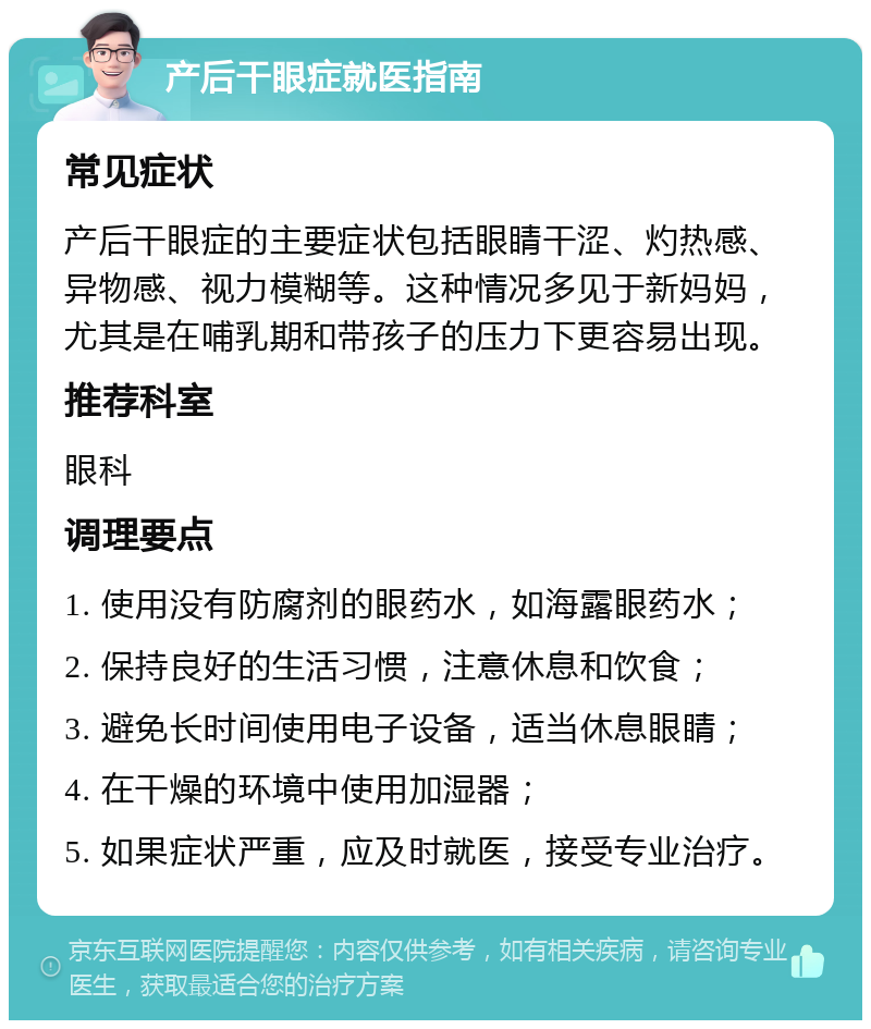 产后干眼症就医指南 常见症状 产后干眼症的主要症状包括眼睛干涩、灼热感、异物感、视力模糊等。这种情况多见于新妈妈，尤其是在哺乳期和带孩子的压力下更容易出现。 推荐科室 眼科 调理要点 1. 使用没有防腐剂的眼药水，如海露眼药水； 2. 保持良好的生活习惯，注意休息和饮食； 3. 避免长时间使用电子设备，适当休息眼睛； 4. 在干燥的环境中使用加湿器； 5. 如果症状严重，应及时就医，接受专业治疗。