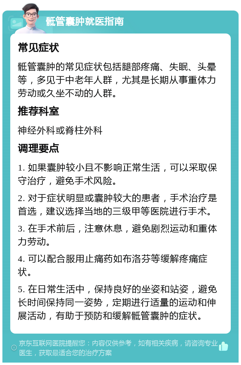 骶管囊肿就医指南 常见症状 骶管囊肿的常见症状包括腿部疼痛、失眠、头晕等，多见于中老年人群，尤其是长期从事重体力劳动或久坐不动的人群。 推荐科室 神经外科或脊柱外科 调理要点 1. 如果囊肿较小且不影响正常生活，可以采取保守治疗，避免手术风险。 2. 对于症状明显或囊肿较大的患者，手术治疗是首选，建议选择当地的三级甲等医院进行手术。 3. 在手术前后，注意休息，避免剧烈运动和重体力劳动。 4. 可以配合服用止痛药如布洛芬等缓解疼痛症状。 5. 在日常生活中，保持良好的坐姿和站姿，避免长时间保持同一姿势，定期进行适量的运动和伸展活动，有助于预防和缓解骶管囊肿的症状。