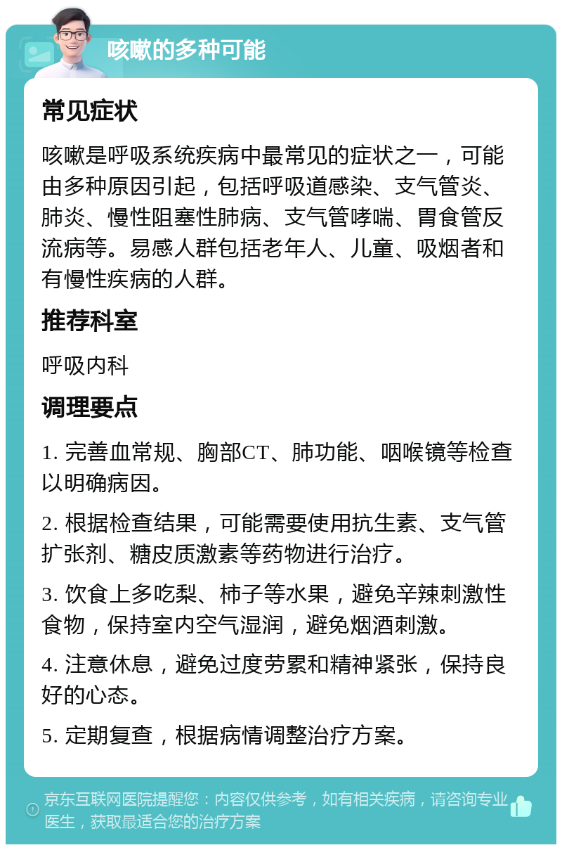 咳嗽的多种可能 常见症状 咳嗽是呼吸系统疾病中最常见的症状之一，可能由多种原因引起，包括呼吸道感染、支气管炎、肺炎、慢性阻塞性肺病、支气管哮喘、胃食管反流病等。易感人群包括老年人、儿童、吸烟者和有慢性疾病的人群。 推荐科室 呼吸内科 调理要点 1. 完善血常规、胸部CT、肺功能、咽喉镜等检查以明确病因。 2. 根据检查结果，可能需要使用抗生素、支气管扩张剂、糖皮质激素等药物进行治疗。 3. 饮食上多吃梨、柿子等水果，避免辛辣刺激性食物，保持室内空气湿润，避免烟酒刺激。 4. 注意休息，避免过度劳累和精神紧张，保持良好的心态。 5. 定期复查，根据病情调整治疗方案。