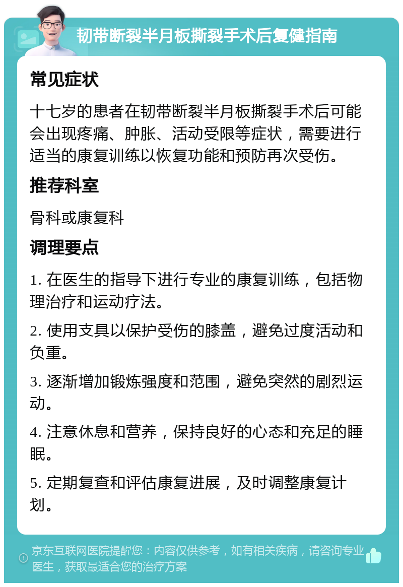 韧带断裂半月板撕裂手术后复健指南 常见症状 十七岁的患者在韧带断裂半月板撕裂手术后可能会出现疼痛、肿胀、活动受限等症状，需要进行适当的康复训练以恢复功能和预防再次受伤。 推荐科室 骨科或康复科 调理要点 1. 在医生的指导下进行专业的康复训练，包括物理治疗和运动疗法。 2. 使用支具以保护受伤的膝盖，避免过度活动和负重。 3. 逐渐增加锻炼强度和范围，避免突然的剧烈运动。 4. 注意休息和营养，保持良好的心态和充足的睡眠。 5. 定期复查和评估康复进展，及时调整康复计划。