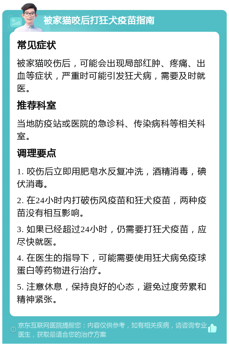 被家猫咬后打狂犬疫苗指南 常见症状 被家猫咬伤后，可能会出现局部红肿、疼痛、出血等症状，严重时可能引发狂犬病，需要及时就医。 推荐科室 当地防疫站或医院的急诊科、传染病科等相关科室。 调理要点 1. 咬伤后立即用肥皂水反复冲洗，酒精消毒，碘伏消毒。 2. 在24小时内打破伤风疫苗和狂犬疫苗，两种疫苗没有相互影响。 3. 如果已经超过24小时，仍需要打狂犬疫苗，应尽快就医。 4. 在医生的指导下，可能需要使用狂犬病免疫球蛋白等药物进行治疗。 5. 注意休息，保持良好的心态，避免过度劳累和精神紧张。