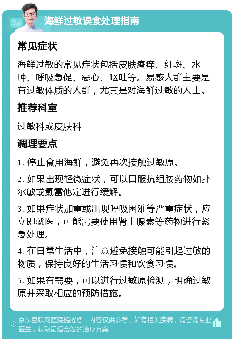 海鲜过敏误食处理指南 常见症状 海鲜过敏的常见症状包括皮肤瘙痒、红斑、水肿、呼吸急促、恶心、呕吐等。易感人群主要是有过敏体质的人群，尤其是对海鲜过敏的人士。 推荐科室 过敏科或皮肤科 调理要点 1. 停止食用海鲜，避免再次接触过敏原。 2. 如果出现轻微症状，可以口服抗组胺药物如扑尔敏或氯雷他定进行缓解。 3. 如果症状加重或出现呼吸困难等严重症状，应立即就医，可能需要使用肾上腺素等药物进行紧急处理。 4. 在日常生活中，注意避免接触可能引起过敏的物质，保持良好的生活习惯和饮食习惯。 5. 如果有需要，可以进行过敏原检测，明确过敏原并采取相应的预防措施。