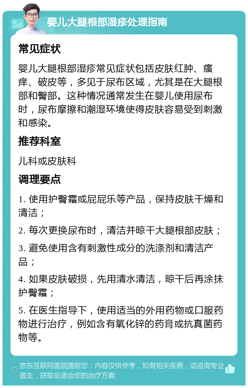 婴儿大腿根部湿疹处理指南 常见症状 婴儿大腿根部湿疹常见症状包括皮肤红肿、瘙痒、破皮等，多见于尿布区域，尤其是在大腿根部和臀部。这种情况通常发生在婴儿使用尿布时，尿布摩擦和潮湿环境使得皮肤容易受到刺激和感染。 推荐科室 儿科或皮肤科 调理要点 1. 使用护臀霜或屁屁乐等产品，保持皮肤干燥和清洁； 2. 每次更换尿布时，清洁并晾干大腿根部皮肤； 3. 避免使用含有刺激性成分的洗涤剂和清洁产品； 4. 如果皮肤破损，先用清水清洁，晾干后再涂抹护臀霜； 5. 在医生指导下，使用适当的外用药物或口服药物进行治疗，例如含有氧化锌的药膏或抗真菌药物等。