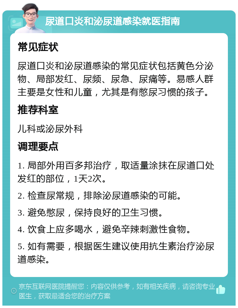 尿道口炎和泌尿道感染就医指南 常见症状 尿道口炎和泌尿道感染的常见症状包括黄色分泌物、局部发红、尿频、尿急、尿痛等。易感人群主要是女性和儿童，尤其是有憋尿习惯的孩子。 推荐科室 儿科或泌尿外科 调理要点 1. 局部外用百多邦治疗，取适量涂抹在尿道口处发红的部位，1天2次。 2. 检查尿常规，排除泌尿道感染的可能。 3. 避免憋尿，保持良好的卫生习惯。 4. 饮食上应多喝水，避免辛辣刺激性食物。 5. 如有需要，根据医生建议使用抗生素治疗泌尿道感染。