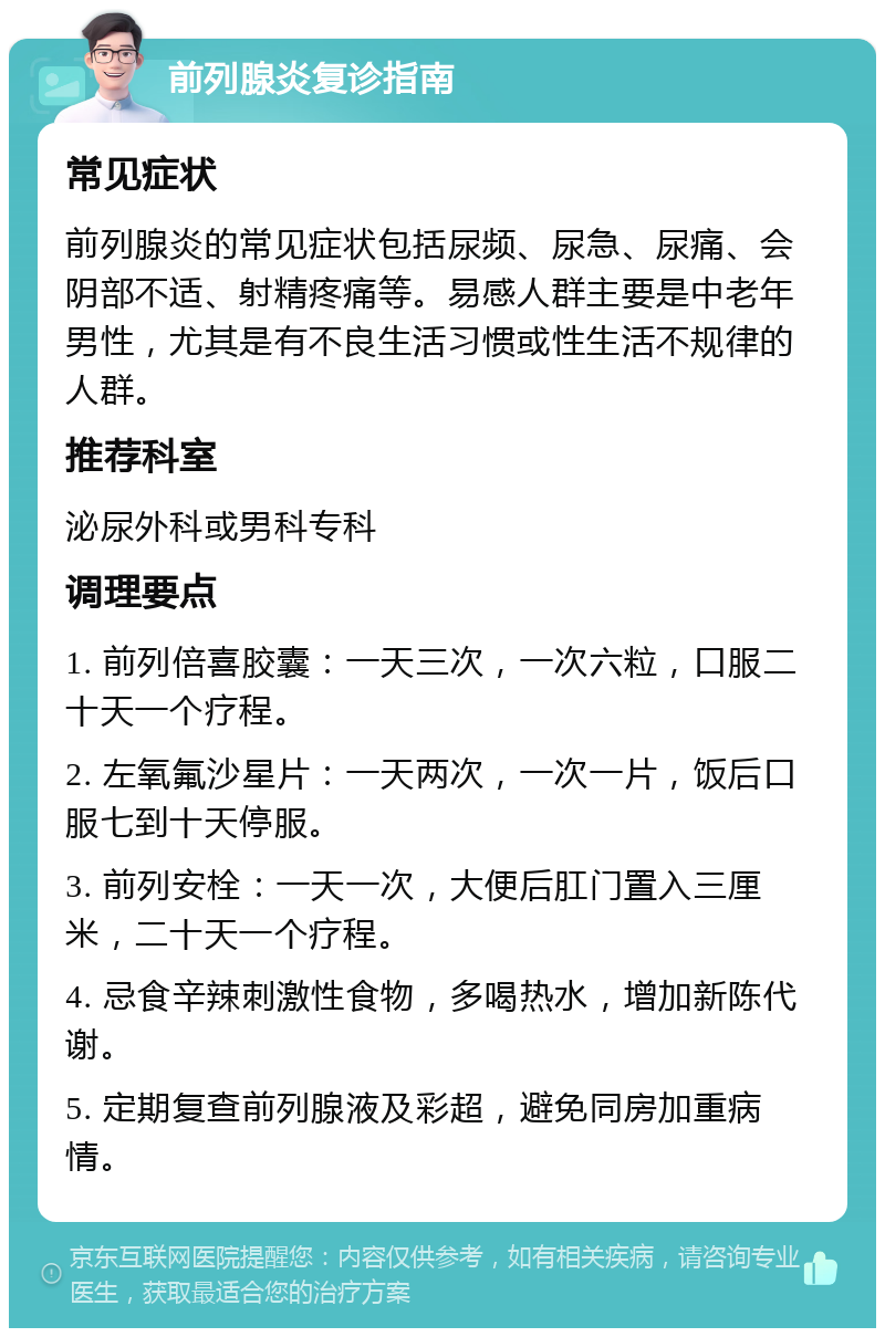 前列腺炎复诊指南 常见症状 前列腺炎的常见症状包括尿频、尿急、尿痛、会阴部不适、射精疼痛等。易感人群主要是中老年男性，尤其是有不良生活习惯或性生活不规律的人群。 推荐科室 泌尿外科或男科专科 调理要点 1. 前列倍喜胶囊：一天三次，一次六粒，口服二十天一个疗程。 2. 左氧氟沙星片：一天两次，一次一片，饭后口服七到十天停服。 3. 前列安栓：一天一次，大便后肛门置入三厘米，二十天一个疗程。 4. 忌食辛辣刺激性食物，多喝热水，增加新陈代谢。 5. 定期复查前列腺液及彩超，避免同房加重病情。