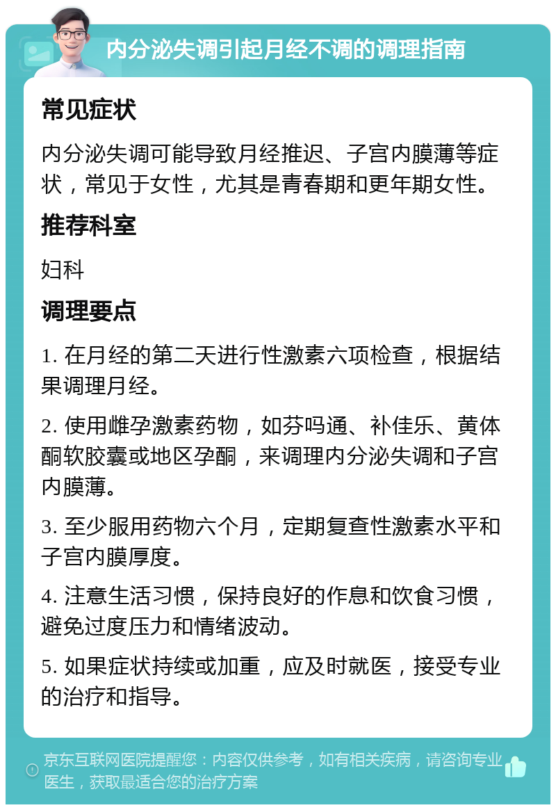 内分泌失调引起月经不调的调理指南 常见症状 内分泌失调可能导致月经推迟、子宫内膜薄等症状，常见于女性，尤其是青春期和更年期女性。 推荐科室 妇科 调理要点 1. 在月经的第二天进行性激素六项检查，根据结果调理月经。 2. 使用雌孕激素药物，如芬吗通、补佳乐、黄体酮软胶囊或地区孕酮，来调理内分泌失调和子宫内膜薄。 3. 至少服用药物六个月，定期复查性激素水平和子宫内膜厚度。 4. 注意生活习惯，保持良好的作息和饮食习惯，避免过度压力和情绪波动。 5. 如果症状持续或加重，应及时就医，接受专业的治疗和指导。