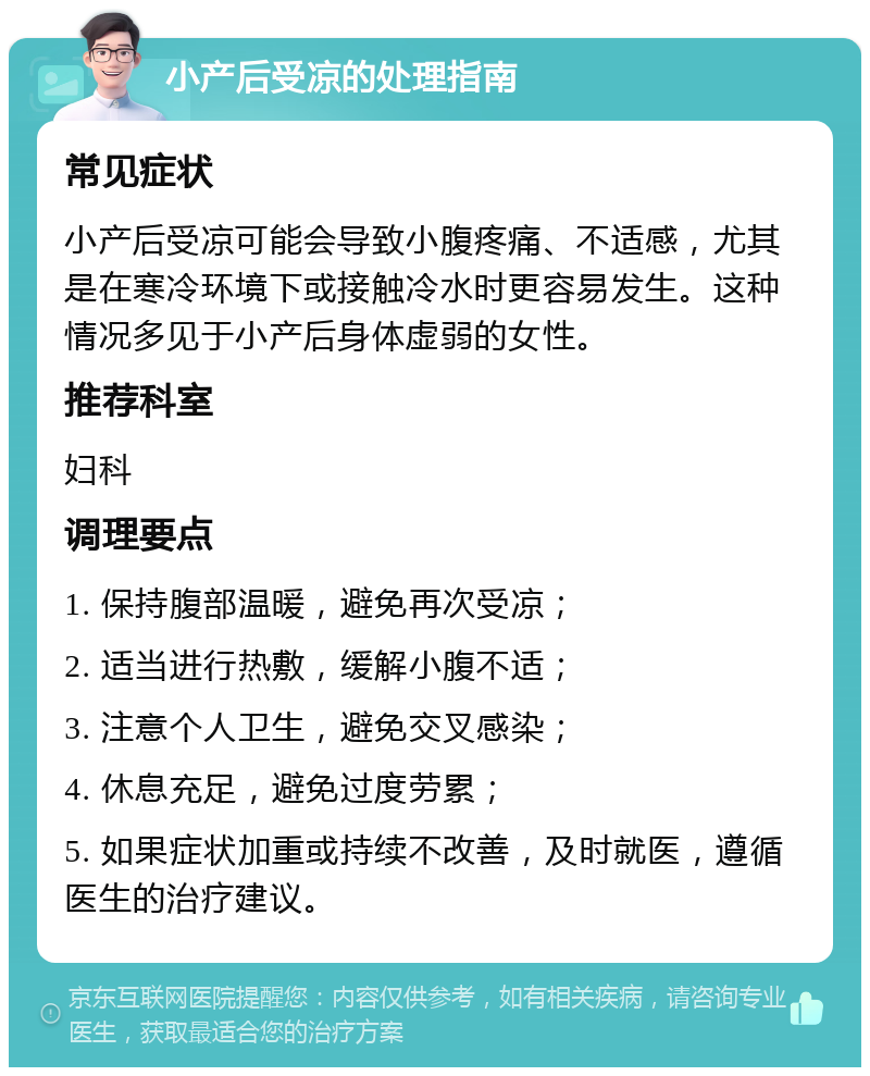 小产后受凉的处理指南 常见症状 小产后受凉可能会导致小腹疼痛、不适感，尤其是在寒冷环境下或接触冷水时更容易发生。这种情况多见于小产后身体虚弱的女性。 推荐科室 妇科 调理要点 1. 保持腹部温暖，避免再次受凉； 2. 适当进行热敷，缓解小腹不适； 3. 注意个人卫生，避免交叉感染； 4. 休息充足，避免过度劳累； 5. 如果症状加重或持续不改善，及时就医，遵循医生的治疗建议。