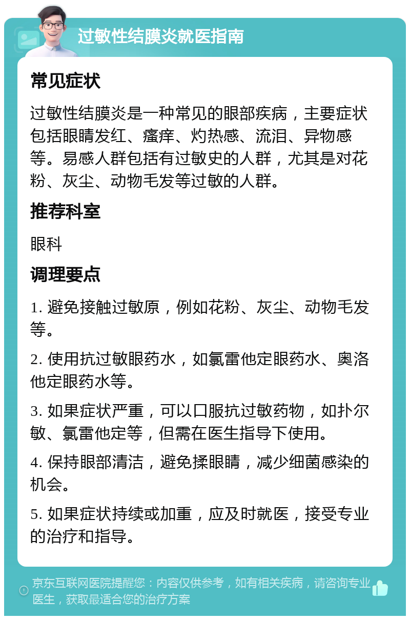 过敏性结膜炎就医指南 常见症状 过敏性结膜炎是一种常见的眼部疾病，主要症状包括眼睛发红、瘙痒、灼热感、流泪、异物感等。易感人群包括有过敏史的人群，尤其是对花粉、灰尘、动物毛发等过敏的人群。 推荐科室 眼科 调理要点 1. 避免接触过敏原，例如花粉、灰尘、动物毛发等。 2. 使用抗过敏眼药水，如氯雷他定眼药水、奥洛他定眼药水等。 3. 如果症状严重，可以口服抗过敏药物，如扑尔敏、氯雷他定等，但需在医生指导下使用。 4. 保持眼部清洁，避免揉眼睛，减少细菌感染的机会。 5. 如果症状持续或加重，应及时就医，接受专业的治疗和指导。