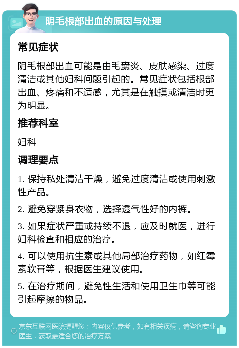 阴毛根部出血的原因与处理 常见症状 阴毛根部出血可能是由毛囊炎、皮肤感染、过度清洁或其他妇科问题引起的。常见症状包括根部出血、疼痛和不适感，尤其是在触摸或清洁时更为明显。 推荐科室 妇科 调理要点 1. 保持私处清洁干燥，避免过度清洁或使用刺激性产品。 2. 避免穿紧身衣物，选择透气性好的内裤。 3. 如果症状严重或持续不退，应及时就医，进行妇科检查和相应的治疗。 4. 可以使用抗生素或其他局部治疗药物，如红霉素软膏等，根据医生建议使用。 5. 在治疗期间，避免性生活和使用卫生巾等可能引起摩擦的物品。