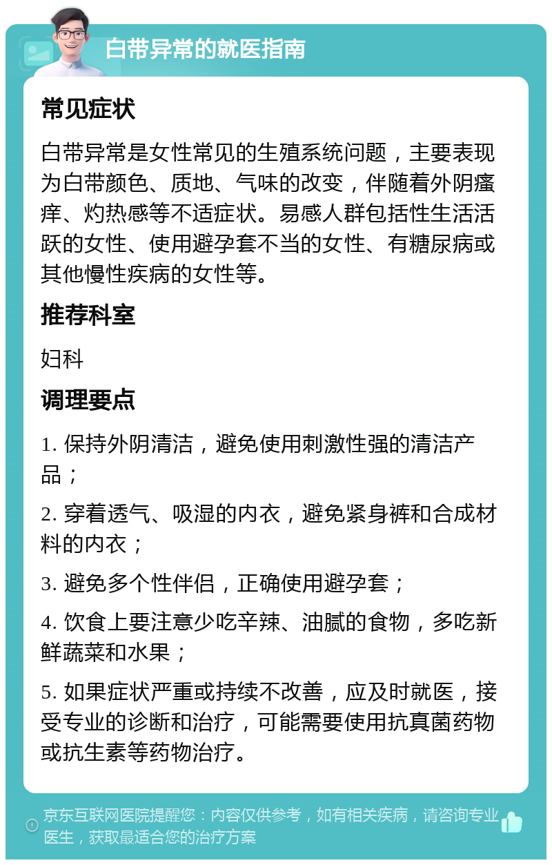 白带异常的就医指南 常见症状 白带异常是女性常见的生殖系统问题，主要表现为白带颜色、质地、气味的改变，伴随着外阴瘙痒、灼热感等不适症状。易感人群包括性生活活跃的女性、使用避孕套不当的女性、有糖尿病或其他慢性疾病的女性等。 推荐科室 妇科 调理要点 1. 保持外阴清洁，避免使用刺激性强的清洁产品； 2. 穿着透气、吸湿的内衣，避免紧身裤和合成材料的内衣； 3. 避免多个性伴侣，正确使用避孕套； 4. 饮食上要注意少吃辛辣、油腻的食物，多吃新鲜蔬菜和水果； 5. 如果症状严重或持续不改善，应及时就医，接受专业的诊断和治疗，可能需要使用抗真菌药物或抗生素等药物治疗。