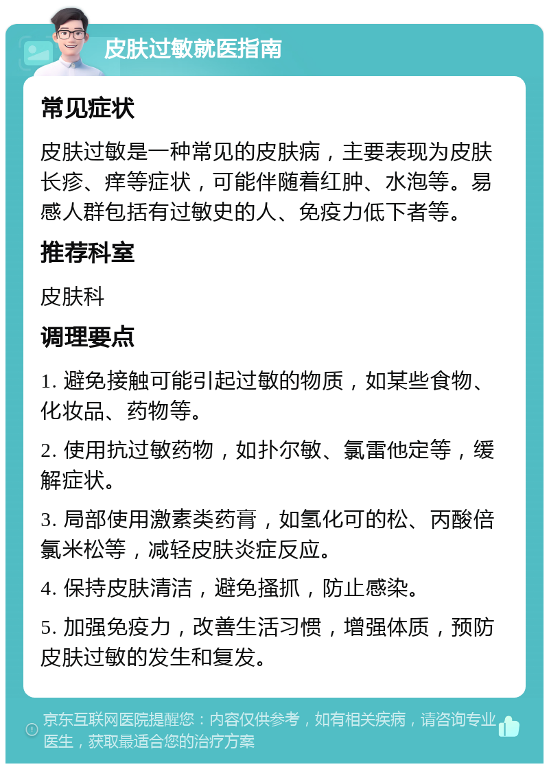 皮肤过敏就医指南 常见症状 皮肤过敏是一种常见的皮肤病，主要表现为皮肤长疹、痒等症状，可能伴随着红肿、水泡等。易感人群包括有过敏史的人、免疫力低下者等。 推荐科室 皮肤科 调理要点 1. 避免接触可能引起过敏的物质，如某些食物、化妆品、药物等。 2. 使用抗过敏药物，如扑尔敏、氯雷他定等，缓解症状。 3. 局部使用激素类药膏，如氢化可的松、丙酸倍氯米松等，减轻皮肤炎症反应。 4. 保持皮肤清洁，避免搔抓，防止感染。 5. 加强免疫力，改善生活习惯，增强体质，预防皮肤过敏的发生和复发。