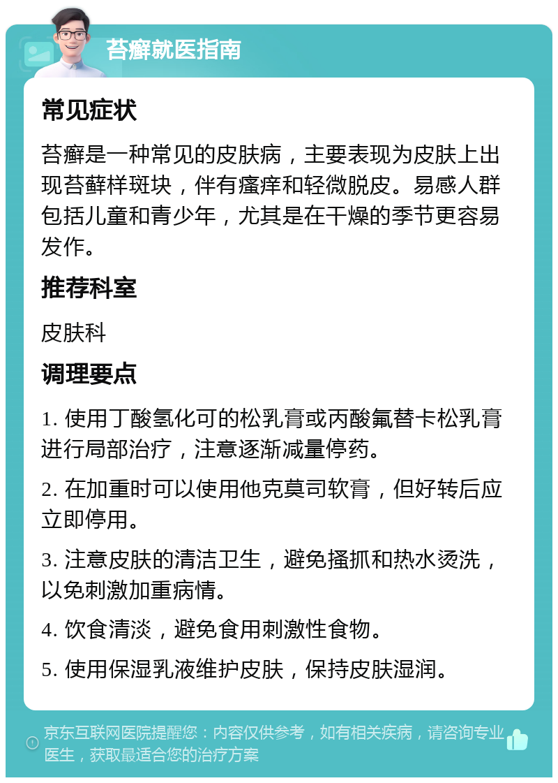 苔癣就医指南 常见症状 苔癣是一种常见的皮肤病，主要表现为皮肤上出现苔藓样斑块，伴有瘙痒和轻微脱皮。易感人群包括儿童和青少年，尤其是在干燥的季节更容易发作。 推荐科室 皮肤科 调理要点 1. 使用丁酸氢化可的松乳膏或丙酸氟替卡松乳膏进行局部治疗，注意逐渐减量停药。 2. 在加重时可以使用他克莫司软膏，但好转后应立即停用。 3. 注意皮肤的清洁卫生，避免搔抓和热水烫洗，以免刺激加重病情。 4. 饮食清淡，避免食用刺激性食物。 5. 使用保湿乳液维护皮肤，保持皮肤湿润。