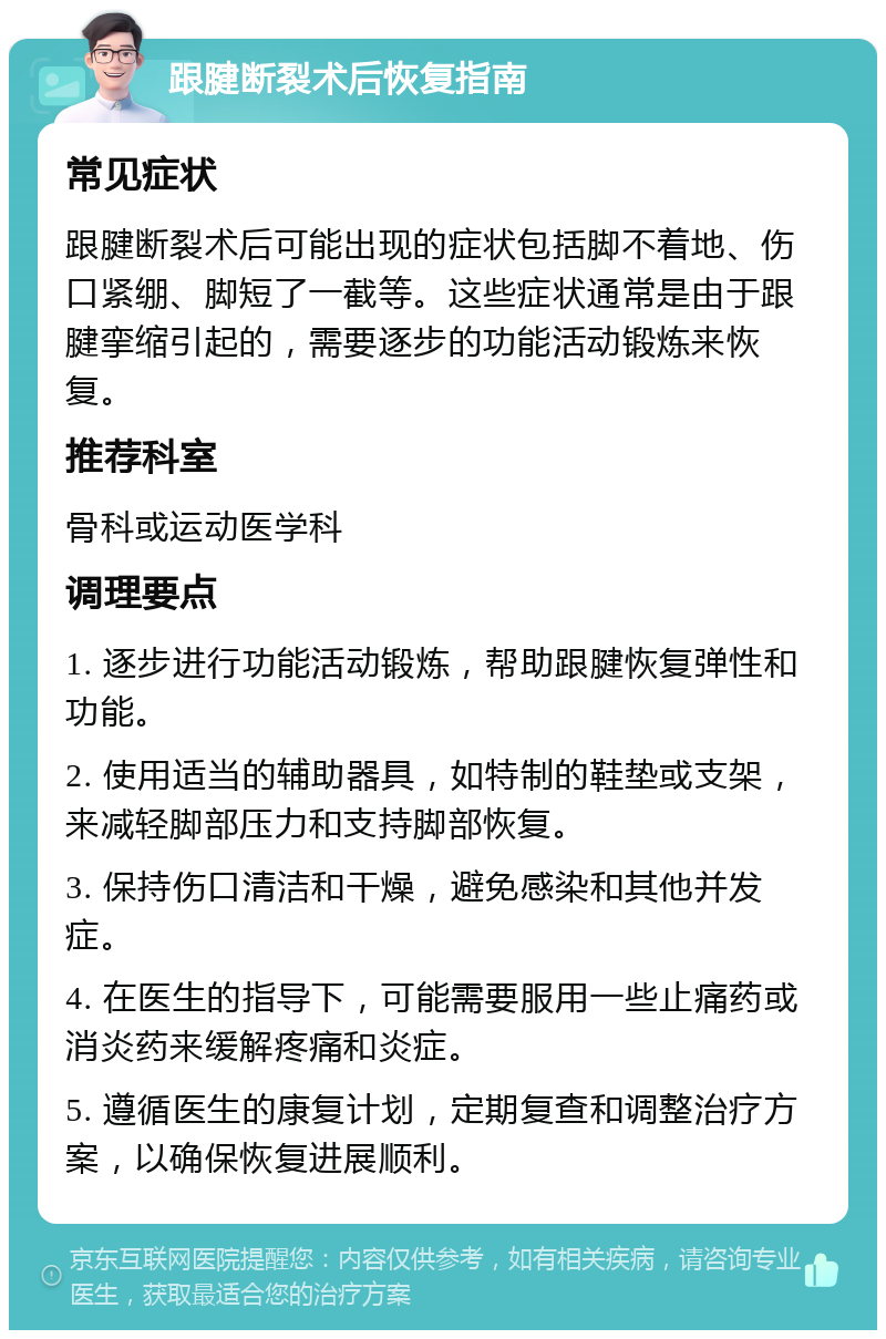 跟腱断裂术后恢复指南 常见症状 跟腱断裂术后可能出现的症状包括脚不着地、伤口紧绷、脚短了一截等。这些症状通常是由于跟腱挛缩引起的，需要逐步的功能活动锻炼来恢复。 推荐科室 骨科或运动医学科 调理要点 1. 逐步进行功能活动锻炼，帮助跟腱恢复弹性和功能。 2. 使用适当的辅助器具，如特制的鞋垫或支架，来减轻脚部压力和支持脚部恢复。 3. 保持伤口清洁和干燥，避免感染和其他并发症。 4. 在医生的指导下，可能需要服用一些止痛药或消炎药来缓解疼痛和炎症。 5. 遵循医生的康复计划，定期复查和调整治疗方案，以确保恢复进展顺利。