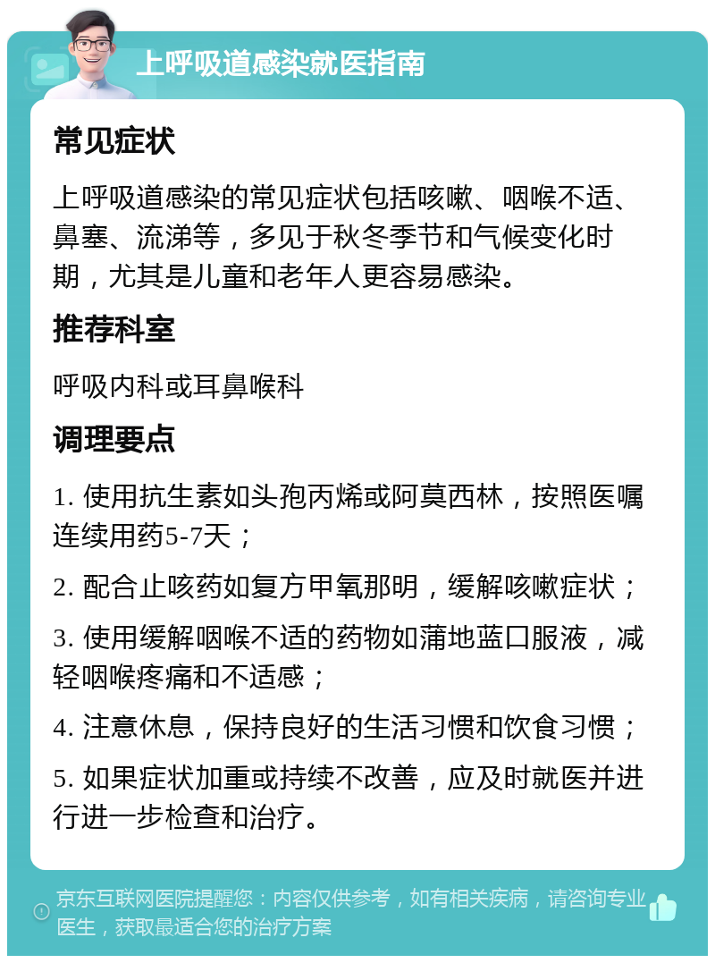 上呼吸道感染就医指南 常见症状 上呼吸道感染的常见症状包括咳嗽、咽喉不适、鼻塞、流涕等，多见于秋冬季节和气候变化时期，尤其是儿童和老年人更容易感染。 推荐科室 呼吸内科或耳鼻喉科 调理要点 1. 使用抗生素如头孢丙烯或阿莫西林，按照医嘱连续用药5-7天； 2. 配合止咳药如复方甲氧那明，缓解咳嗽症状； 3. 使用缓解咽喉不适的药物如蒲地蓝口服液，减轻咽喉疼痛和不适感； 4. 注意休息，保持良好的生活习惯和饮食习惯； 5. 如果症状加重或持续不改善，应及时就医并进行进一步检查和治疗。