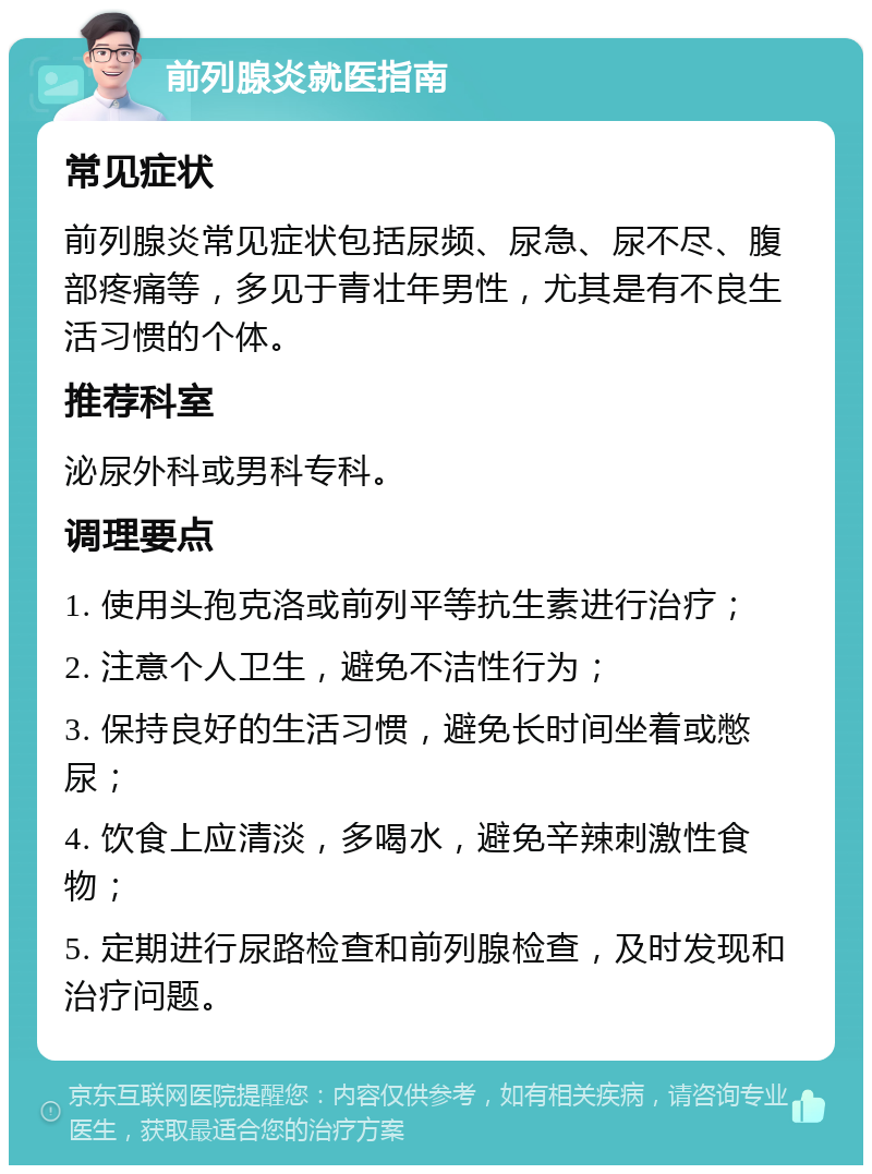 前列腺炎就医指南 常见症状 前列腺炎常见症状包括尿频、尿急、尿不尽、腹部疼痛等，多见于青壮年男性，尤其是有不良生活习惯的个体。 推荐科室 泌尿外科或男科专科。 调理要点 1. 使用头孢克洛或前列平等抗生素进行治疗； 2. 注意个人卫生，避免不洁性行为； 3. 保持良好的生活习惯，避免长时间坐着或憋尿； 4. 饮食上应清淡，多喝水，避免辛辣刺激性食物； 5. 定期进行尿路检查和前列腺检查，及时发现和治疗问题。