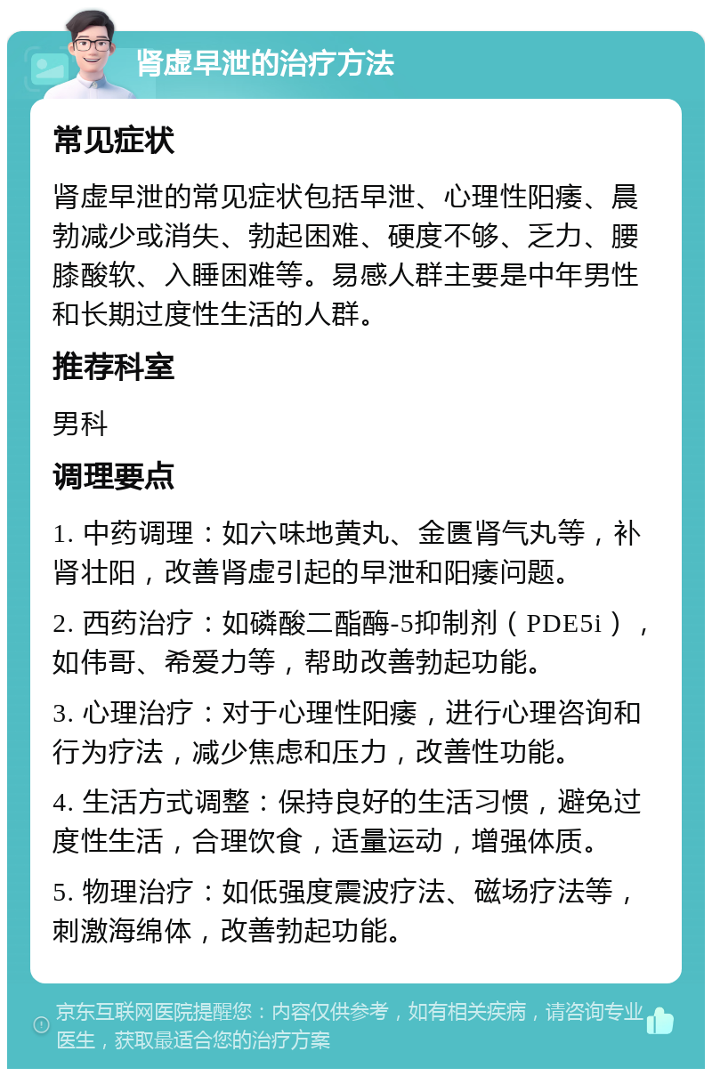 肾虚早泄的治疗方法 常见症状 肾虚早泄的常见症状包括早泄、心理性阳痿、晨勃减少或消失、勃起困难、硬度不够、乏力、腰膝酸软、入睡困难等。易感人群主要是中年男性和长期过度性生活的人群。 推荐科室 男科 调理要点 1. 中药调理：如六味地黄丸、金匮肾气丸等，补肾壮阳，改善肾虚引起的早泄和阳痿问题。 2. 西药治疗：如磷酸二酯酶-5抑制剂（PDE5i），如伟哥、希爱力等，帮助改善勃起功能。 3. 心理治疗：对于心理性阳痿，进行心理咨询和行为疗法，减少焦虑和压力，改善性功能。 4. 生活方式调整：保持良好的生活习惯，避免过度性生活，合理饮食，适量运动，增强体质。 5. 物理治疗：如低强度震波疗法、磁场疗法等，刺激海绵体，改善勃起功能。