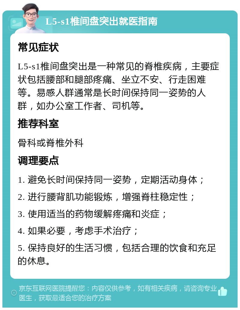 L5-s1椎间盘突出就医指南 常见症状 L5-s1椎间盘突出是一种常见的脊椎疾病，主要症状包括腰部和腿部疼痛、坐立不安、行走困难等。易感人群通常是长时间保持同一姿势的人群，如办公室工作者、司机等。 推荐科室 骨科或脊椎外科 调理要点 1. 避免长时间保持同一姿势，定期活动身体； 2. 进行腰背肌功能锻炼，增强脊柱稳定性； 3. 使用适当的药物缓解疼痛和炎症； 4. 如果必要，考虑手术治疗； 5. 保持良好的生活习惯，包括合理的饮食和充足的休息。