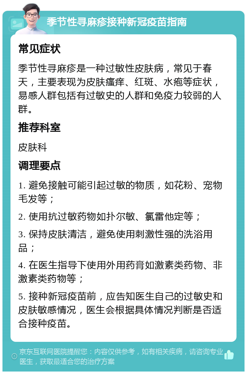 季节性寻麻疹接种新冠疫苗指南 常见症状 季节性寻麻疹是一种过敏性皮肤病，常见于春天，主要表现为皮肤瘙痒、红斑、水疱等症状，易感人群包括有过敏史的人群和免疫力较弱的人群。 推荐科室 皮肤科 调理要点 1. 避免接触可能引起过敏的物质，如花粉、宠物毛发等； 2. 使用抗过敏药物如扑尔敏、氯雷他定等； 3. 保持皮肤清洁，避免使用刺激性强的洗浴用品； 4. 在医生指导下使用外用药膏如激素类药物、非激素类药物等； 5. 接种新冠疫苗前，应告知医生自己的过敏史和皮肤敏感情况，医生会根据具体情况判断是否适合接种疫苗。