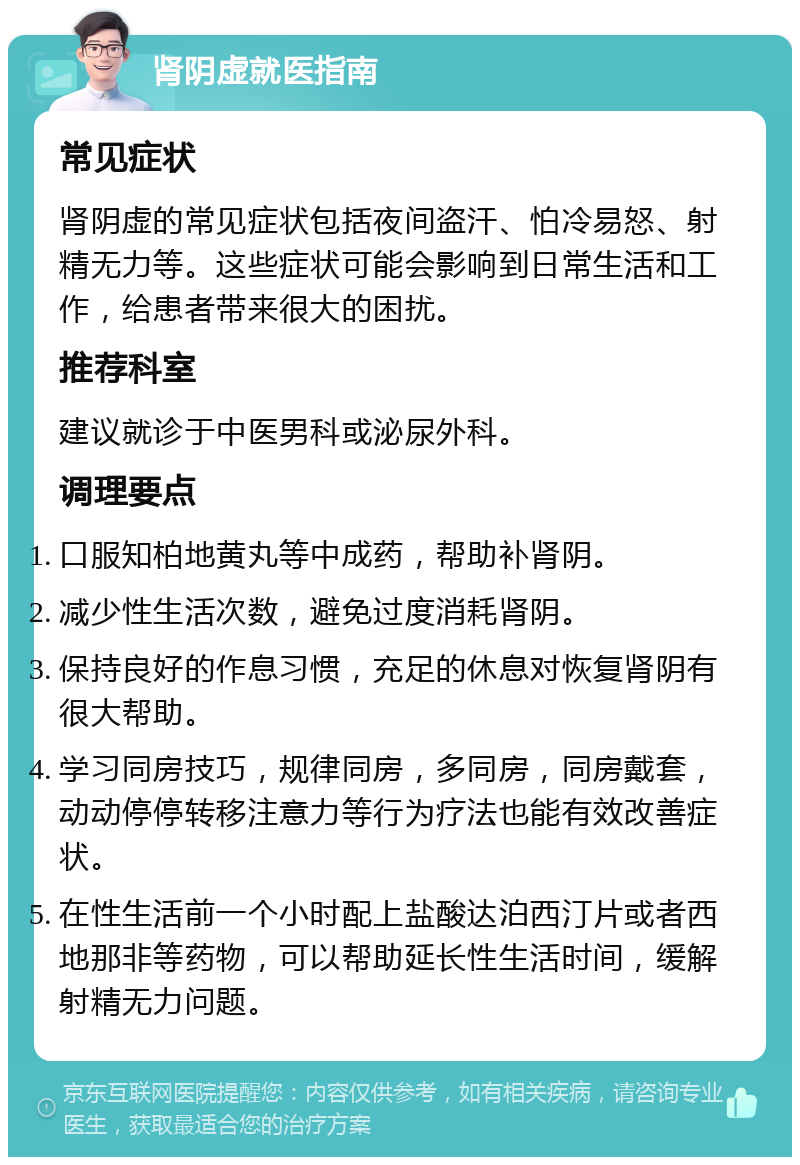 肾阴虚就医指南 常见症状 肾阴虚的常见症状包括夜间盗汗、怕冷易怒、射精无力等。这些症状可能会影响到日常生活和工作，给患者带来很大的困扰。 推荐科室 建议就诊于中医男科或泌尿外科。 调理要点 口服知柏地黄丸等中成药，帮助补肾阴。 减少性生活次数，避免过度消耗肾阴。 保持良好的作息习惯，充足的休息对恢复肾阴有很大帮助。 学习同房技巧，规律同房，多同房，同房戴套，动动停停转移注意力等行为疗法也能有效改善症状。 在性生活前一个小时配上盐酸达泊西汀片或者西地那非等药物，可以帮助延长性生活时间，缓解射精无力问题。