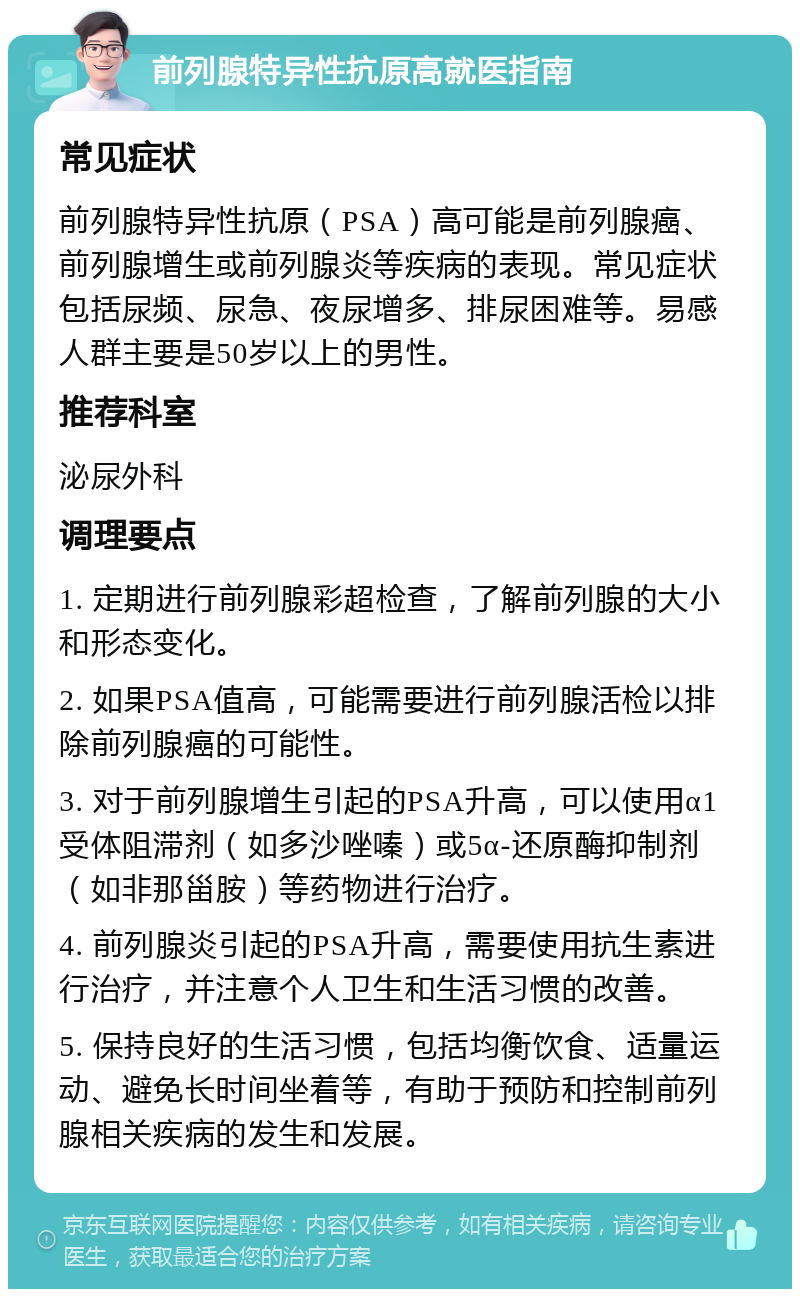 前列腺特异性抗原高就医指南 常见症状 前列腺特异性抗原（PSA）高可能是前列腺癌、前列腺增生或前列腺炎等疾病的表现。常见症状包括尿频、尿急、夜尿增多、排尿困难等。易感人群主要是50岁以上的男性。 推荐科室 泌尿外科 调理要点 1. 定期进行前列腺彩超检查，了解前列腺的大小和形态变化。 2. 如果PSA值高，可能需要进行前列腺活检以排除前列腺癌的可能性。 3. 对于前列腺增生引起的PSA升高，可以使用α1受体阻滞剂（如多沙唑嗪）或5α-还原酶抑制剂（如非那甾胺）等药物进行治疗。 4. 前列腺炎引起的PSA升高，需要使用抗生素进行治疗，并注意个人卫生和生活习惯的改善。 5. 保持良好的生活习惯，包括均衡饮食、适量运动、避免长时间坐着等，有助于预防和控制前列腺相关疾病的发生和发展。