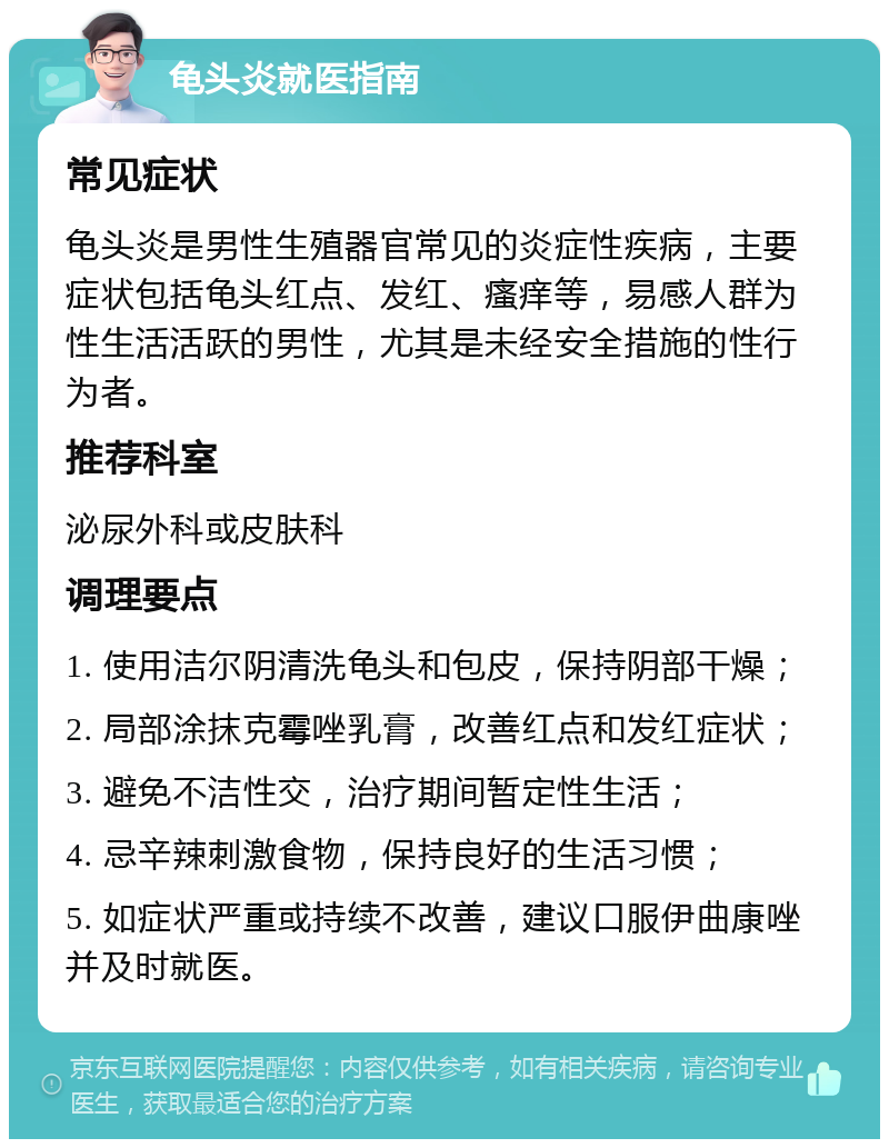 龟头炎就医指南 常见症状 龟头炎是男性生殖器官常见的炎症性疾病，主要症状包括龟头红点、发红、瘙痒等，易感人群为性生活活跃的男性，尤其是未经安全措施的性行为者。 推荐科室 泌尿外科或皮肤科 调理要点 1. 使用洁尔阴清洗龟头和包皮，保持阴部干燥； 2. 局部涂抹克霉唑乳膏，改善红点和发红症状； 3. 避免不洁性交，治疗期间暂定性生活； 4. 忌辛辣刺激食物，保持良好的生活习惯； 5. 如症状严重或持续不改善，建议口服伊曲康唑并及时就医。