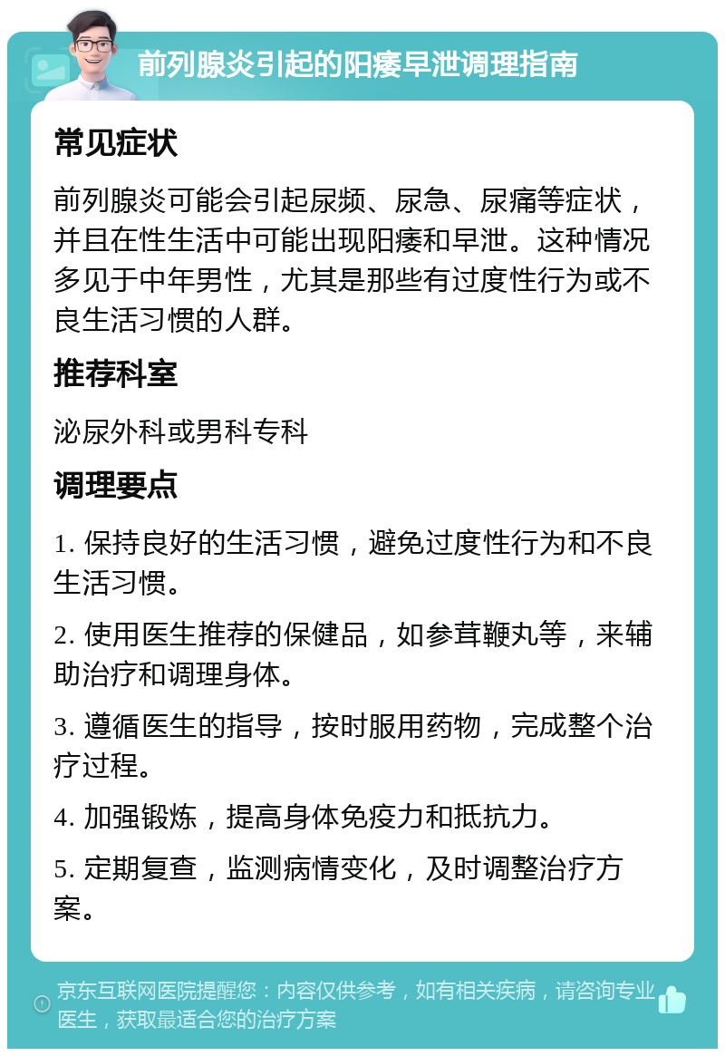 前列腺炎引起的阳痿早泄调理指南 常见症状 前列腺炎可能会引起尿频、尿急、尿痛等症状，并且在性生活中可能出现阳痿和早泄。这种情况多见于中年男性，尤其是那些有过度性行为或不良生活习惯的人群。 推荐科室 泌尿外科或男科专科 调理要点 1. 保持良好的生活习惯，避免过度性行为和不良生活习惯。 2. 使用医生推荐的保健品，如参茸鞭丸等，来辅助治疗和调理身体。 3. 遵循医生的指导，按时服用药物，完成整个治疗过程。 4. 加强锻炼，提高身体免疫力和抵抗力。 5. 定期复查，监测病情变化，及时调整治疗方案。