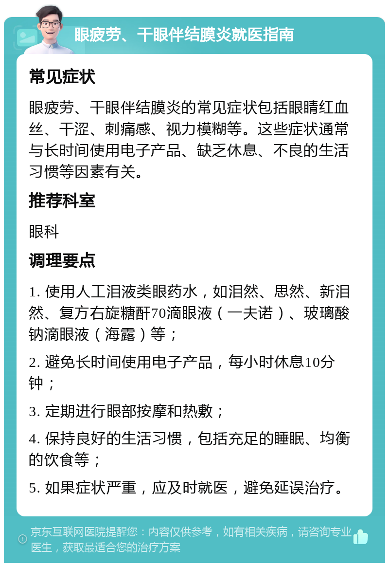 眼疲劳、干眼伴结膜炎就医指南 常见症状 眼疲劳、干眼伴结膜炎的常见症状包括眼睛红血丝、干涩、刺痛感、视力模糊等。这些症状通常与长时间使用电子产品、缺乏休息、不良的生活习惯等因素有关。 推荐科室 眼科 调理要点 1. 使用人工泪液类眼药水，如泪然、思然、新泪然、复方右旋糖酐70滴眼液（一夫诺）、玻璃酸钠滴眼液（海露）等； 2. 避免长时间使用电子产品，每小时休息10分钟； 3. 定期进行眼部按摩和热敷； 4. 保持良好的生活习惯，包括充足的睡眠、均衡的饮食等； 5. 如果症状严重，应及时就医，避免延误治疗。