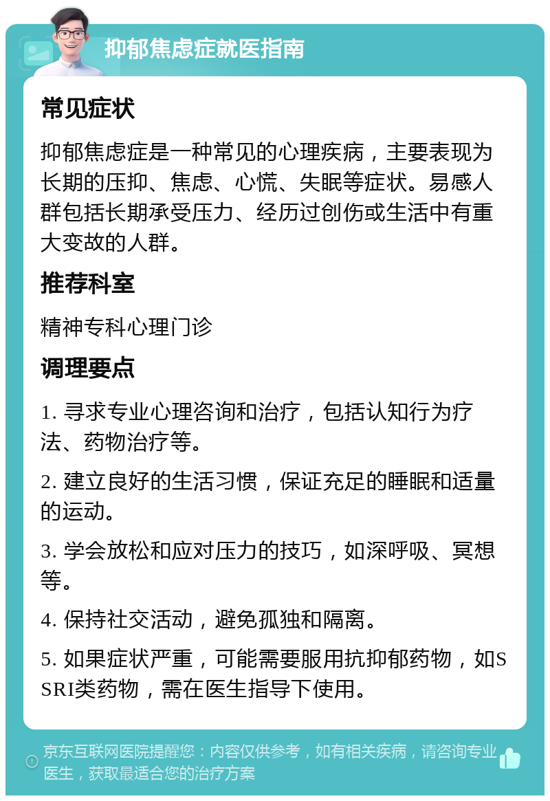 抑郁焦虑症就医指南 常见症状 抑郁焦虑症是一种常见的心理疾病，主要表现为长期的压抑、焦虑、心慌、失眠等症状。易感人群包括长期承受压力、经历过创伤或生活中有重大变故的人群。 推荐科室 精神专科心理门诊 调理要点 1. 寻求专业心理咨询和治疗，包括认知行为疗法、药物治疗等。 2. 建立良好的生活习惯，保证充足的睡眠和适量的运动。 3. 学会放松和应对压力的技巧，如深呼吸、冥想等。 4. 保持社交活动，避免孤独和隔离。 5. 如果症状严重，可能需要服用抗抑郁药物，如SSRI类药物，需在医生指导下使用。