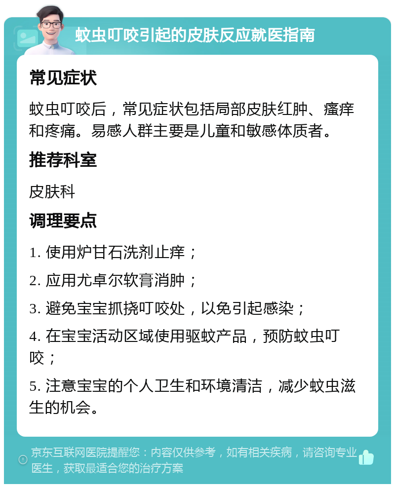 蚊虫叮咬引起的皮肤反应就医指南 常见症状 蚊虫叮咬后，常见症状包括局部皮肤红肿、瘙痒和疼痛。易感人群主要是儿童和敏感体质者。 推荐科室 皮肤科 调理要点 1. 使用炉甘石洗剂止痒； 2. 应用尤卓尔软膏消肿； 3. 避免宝宝抓挠叮咬处，以免引起感染； 4. 在宝宝活动区域使用驱蚊产品，预防蚊虫叮咬； 5. 注意宝宝的个人卫生和环境清洁，减少蚊虫滋生的机会。