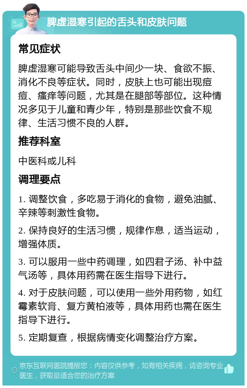 脾虚湿寒引起的舌头和皮肤问题 常见症状 脾虚湿寒可能导致舌头中间少一块、食欲不振、消化不良等症状。同时，皮肤上也可能出现痘痘、瘙痒等问题，尤其是在腿部等部位。这种情况多见于儿童和青少年，特别是那些饮食不规律、生活习惯不良的人群。 推荐科室 中医科或儿科 调理要点 1. 调整饮食，多吃易于消化的食物，避免油腻、辛辣等刺激性食物。 2. 保持良好的生活习惯，规律作息，适当运动，增强体质。 3. 可以服用一些中药调理，如四君子汤、补中益气汤等，具体用药需在医生指导下进行。 4. 对于皮肤问题，可以使用一些外用药物，如红霉素软膏、复方黄柏液等，具体用药也需在医生指导下进行。 5. 定期复查，根据病情变化调整治疗方案。