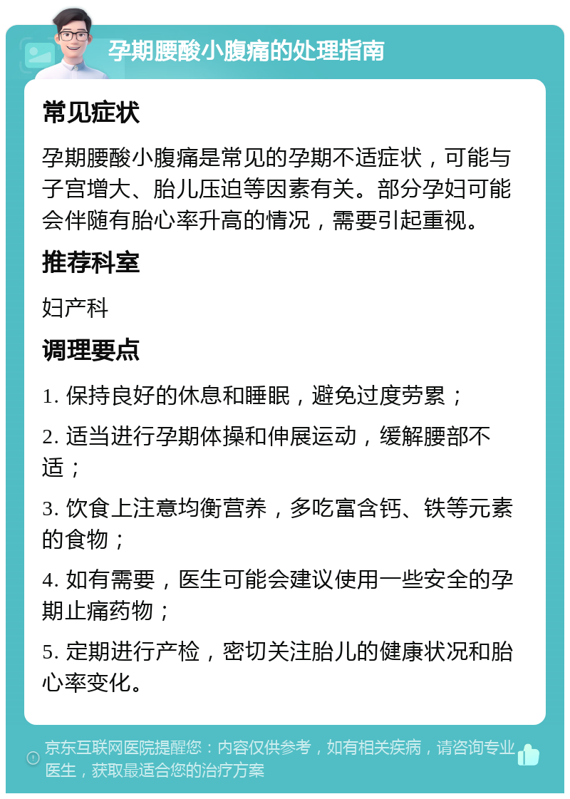 孕期腰酸小腹痛的处理指南 常见症状 孕期腰酸小腹痛是常见的孕期不适症状，可能与子宫增大、胎儿压迫等因素有关。部分孕妇可能会伴随有胎心率升高的情况，需要引起重视。 推荐科室 妇产科 调理要点 1. 保持良好的休息和睡眠，避免过度劳累； 2. 适当进行孕期体操和伸展运动，缓解腰部不适； 3. 饮食上注意均衡营养，多吃富含钙、铁等元素的食物； 4. 如有需要，医生可能会建议使用一些安全的孕期止痛药物； 5. 定期进行产检，密切关注胎儿的健康状况和胎心率变化。