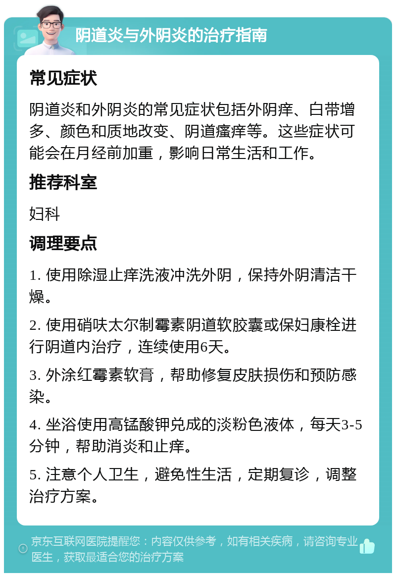 阴道炎与外阴炎的治疗指南 常见症状 阴道炎和外阴炎的常见症状包括外阴痒、白带增多、颜色和质地改变、阴道瘙痒等。这些症状可能会在月经前加重，影响日常生活和工作。 推荐科室 妇科 调理要点 1. 使用除湿止痒洗液冲洗外阴，保持外阴清洁干燥。 2. 使用硝呋太尔制霉素阴道软胶囊或保妇康栓进行阴道内治疗，连续使用6天。 3. 外涂红霉素软膏，帮助修复皮肤损伤和预防感染。 4. 坐浴使用高锰酸钾兑成的淡粉色液体，每天3-5分钟，帮助消炎和止痒。 5. 注意个人卫生，避免性生活，定期复诊，调整治疗方案。