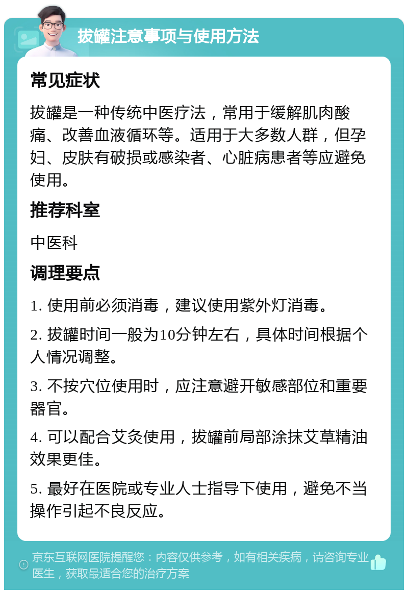 拔罐注意事项与使用方法 常见症状 拔罐是一种传统中医疗法，常用于缓解肌肉酸痛、改善血液循环等。适用于大多数人群，但孕妇、皮肤有破损或感染者、心脏病患者等应避免使用。 推荐科室 中医科 调理要点 1. 使用前必须消毒，建议使用紫外灯消毒。 2. 拔罐时间一般为10分钟左右，具体时间根据个人情况调整。 3. 不按穴位使用时，应注意避开敏感部位和重要器官。 4. 可以配合艾灸使用，拔罐前局部涂抹艾草精油效果更佳。 5. 最好在医院或专业人士指导下使用，避免不当操作引起不良反应。