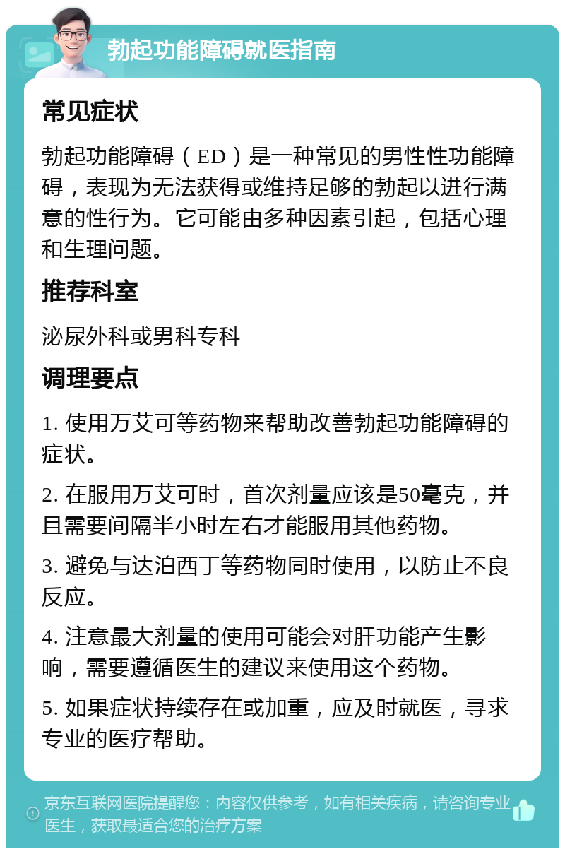 勃起功能障碍就医指南 常见症状 勃起功能障碍（ED）是一种常见的男性性功能障碍，表现为无法获得或维持足够的勃起以进行满意的性行为。它可能由多种因素引起，包括心理和生理问题。 推荐科室 泌尿外科或男科专科 调理要点 1. 使用万艾可等药物来帮助改善勃起功能障碍的症状。 2. 在服用万艾可时，首次剂量应该是50毫克，并且需要间隔半小时左右才能服用其他药物。 3. 避免与达泊西丁等药物同时使用，以防止不良反应。 4. 注意最大剂量的使用可能会对肝功能产生影响，需要遵循医生的建议来使用这个药物。 5. 如果症状持续存在或加重，应及时就医，寻求专业的医疗帮助。