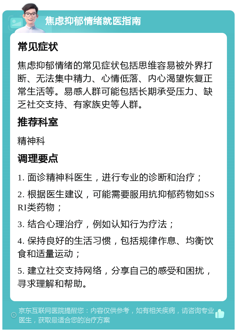 焦虑抑郁情绪就医指南 常见症状 焦虑抑郁情绪的常见症状包括思维容易被外界打断、无法集中精力、心情低落、内心渴望恢复正常生活等。易感人群可能包括长期承受压力、缺乏社交支持、有家族史等人群。 推荐科室 精神科 调理要点 1. 面诊精神科医生，进行专业的诊断和治疗； 2. 根据医生建议，可能需要服用抗抑郁药物如SSRI类药物； 3. 结合心理治疗，例如认知行为疗法； 4. 保持良好的生活习惯，包括规律作息、均衡饮食和适量运动； 5. 建立社交支持网络，分享自己的感受和困扰，寻求理解和帮助。