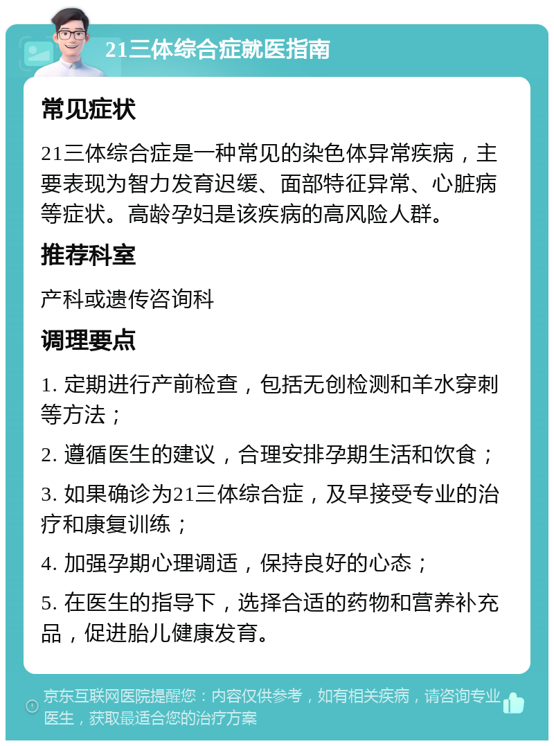 21三体综合症就医指南 常见症状 21三体综合症是一种常见的染色体异常疾病，主要表现为智力发育迟缓、面部特征异常、心脏病等症状。高龄孕妇是该疾病的高风险人群。 推荐科室 产科或遗传咨询科 调理要点 1. 定期进行产前检查，包括无创检测和羊水穿刺等方法； 2. 遵循医生的建议，合理安排孕期生活和饮食； 3. 如果确诊为21三体综合症，及早接受专业的治疗和康复训练； 4. 加强孕期心理调适，保持良好的心态； 5. 在医生的指导下，选择合适的药物和营养补充品，促进胎儿健康发育。