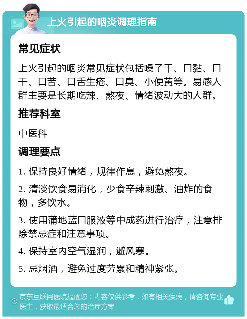 上火引起的咽炎调理指南 常见症状 上火引起的咽炎常见症状包括嗓子干、口黏、口干、口苦、口舌生疮、口臭、小便黄等。易感人群主要是长期吃辣、熬夜、情绪波动大的人群。 推荐科室 中医科 调理要点 1. 保持良好情绪，规律作息，避免熬夜。 2. 清淡饮食易消化，少食辛辣刺激、油炸的食物，多饮水。 3. 使用蒲地蓝口服液等中成药进行治疗，注意排除禁忌症和注意事项。 4. 保持室内空气湿润，避风寒。 5. 忌烟酒，避免过度劳累和精神紧张。