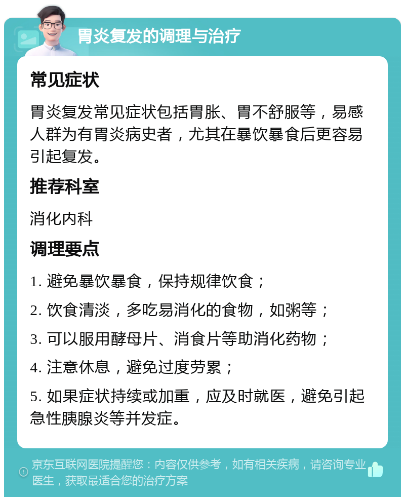 胃炎复发的调理与治疗 常见症状 胃炎复发常见症状包括胃胀、胃不舒服等，易感人群为有胃炎病史者，尤其在暴饮暴食后更容易引起复发。 推荐科室 消化内科 调理要点 1. 避免暴饮暴食，保持规律饮食； 2. 饮食清淡，多吃易消化的食物，如粥等； 3. 可以服用酵母片、消食片等助消化药物； 4. 注意休息，避免过度劳累； 5. 如果症状持续或加重，应及时就医，避免引起急性胰腺炎等并发症。