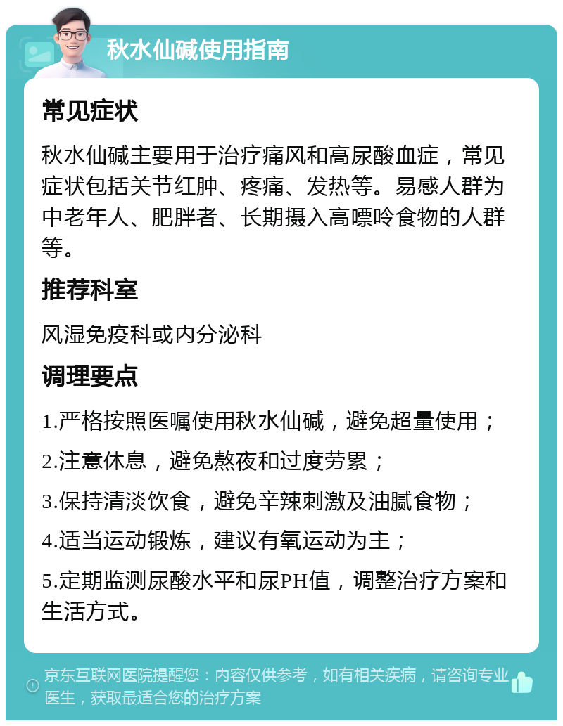 秋水仙碱使用指南 常见症状 秋水仙碱主要用于治疗痛风和高尿酸血症，常见症状包括关节红肿、疼痛、发热等。易感人群为中老年人、肥胖者、长期摄入高嘌呤食物的人群等。 推荐科室 风湿免疫科或内分泌科 调理要点 1.严格按照医嘱使用秋水仙碱，避免超量使用； 2.注意休息，避免熬夜和过度劳累； 3.保持清淡饮食，避免辛辣刺激及油腻食物； 4.适当运动锻炼，建议有氧运动为主； 5.定期监测尿酸水平和尿PH值，调整治疗方案和生活方式。